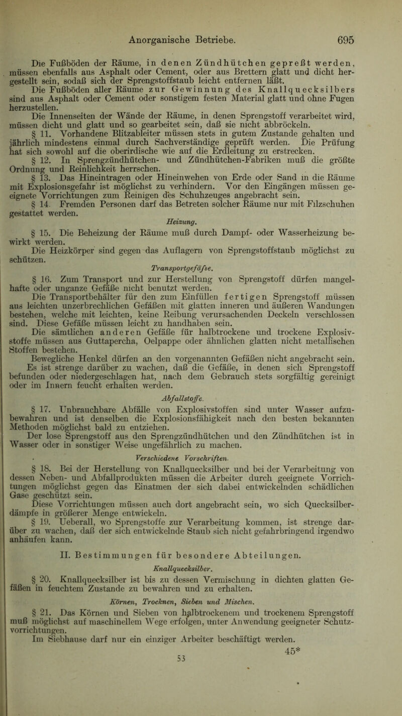 Die Fußböden der Bäume, in denen Zündhütchen gepreßt werden, müssen ebenfalls aus Asphalt oder Cement, oder aus Brettern glatt und dicht her- gestellt sein, sodaß sich der Sprengstoffstaub leicht entfernen läßt. Die Fußböden aller Eäume zur Gewinnung des Knallquecksilbers sind aus Asphalt oder Cement oder sonstigem festen Material glatt und ohne Fugen herzustellen. Die Innenseiten der Wände der Eäume, in denen Sprengstoff verarbeitet wird, müssen dicht und glatt und so gearbeitet sein, daß sie nicht abbröckeln. § 11. Vorhandene Blitzableiter müssen stets in gutem Zustande gehalten und jährlich mindestens einmal durch Sachverständige geprüft werden. Die Prüfung hat sich sowohl auf die oberirdische wie auf die Erdleitung zu erstrecken. § 12. In Sprengzündhütchen- und Zündhütchen-Fabriken muß die größte Ordnung und Eeinlichkeit herrschen. § 13. Das Hineintragen oder Hineinwehen von Erde oder Sand in die Eäume mit Explosionsgefahr ist möghchst zu verhindern. Vor den Eingängen müssen ge- eignete Vorrichtungen zum Eeinigen des Schuhzeuges angebracht sein. § 14. Fremden Personen darf das Betreten solcher Eäume nur mit Filzschuhen gestattet werden. Heizung. § 15. Die Beheizung der Eäume muß durch Dampf- oder Wasserheizung be- wirkt werden. Die Heizkörper sind gegen das Auflagern von Sprengstoffstaub möglichst zu schützen. Transportgefäfse. § 16. Zum Transport und zur Herstellung von Sprengstoff dürfen mangel- hafte oder unganze Gefäße nicht benutzt werden. Die Transportbehälter für den zum Einfüllen fertigen Sprengstoff müssen aus leichten unzerbrechhchen Gefäßen mit glatten inneren und äußeren Wandungen bestehen, welche mit leichten, keine Eeibung verursachenden Deckeln verschlossen sind. Diese Gefäße müssen leicht zu handhaben sein. Die sämtlichen anderen Gefäße für halbtrockene und trockene Explosiv- stoffe müssen aus Guttapercha, Oelpappe oder ähnlichen glatten nicht metallischen Stoffen bestehen. Bewegliche Henkel dürfen an den vorgenannten Gefäßen nicht angebracht sein. Es ist strenge darüber zu wachen, daß die Gefäße, in denen sich Sprengstoff befunden oder niedergeschlagen hat, nach dem Gebrauch stets sorgfältig gereinigt oder im Innern feucht erhalten werden. Äbfallstoffe. § 17. Unbrauchbare Abfälle von Explosivstoffen sind unter Wasser aufzu- bewahren und ist denselben die Explosionsfähigkeit nach den besten bekannten Methoden möglichst bald zu entziehen. Der lose Sprengstoff aus den Sprengzündhütchen und den Zündhütchen ist in Wasser oder in sonstiger Weise ungefährlich zu machen. Verschiedene Vorschriften. § 18. Bei der Herstellung von Knallquecksilber und bei der Verarbeitung von dessen Neben- und Abfallprodukten müssen die Arbeiter durch geeignete Vorrich- tungen möglichst gegen das Einatmen der sich dabei entwickelnden schädlichen Gase geschützt sein. Diese Vorrichtungen müssen auch dort angebracht sein, wo sich Quecksilber- dämpfe in größerer Menge entwickeln. § 19. Ueberall, wo Sprengstoffe zur Verarbeitung kommen, ist strenge dar- über zu wachen, daß der sich entwickelnde Staub sich nicht gefahrbringend irgendwo anhäufen kann. II. Bestimmungen für besondere Abteilungen. Knallquechsüber. § 20. Knallquecksilber ist bis zu dessen Vermischung in dichten glatten Ge- fäßen in feuchtem Zustande zu bewahren und zu erhalten. Körnen, Trocknen, Sieben und Mischen. § 21. Das Körnen und Sieben von h^lbtrockenem und trockenem Sprengstoff muß möghchst auf maschinellem Wege erfolgen, unter Anwendung geeigneter Schutz- vorrichtungen. Im Siebhause darf nur ein einziger Arbeiter beschäftigt werden. 45* 53
