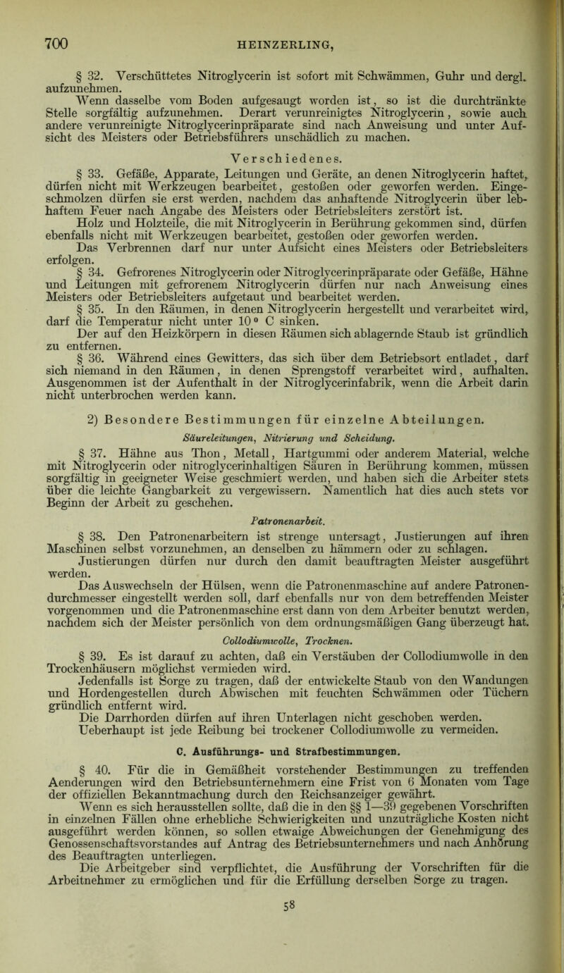 § 32. Verschüttetes Nitroglycerin ist sofort mit Schwämmen, Guhr und dergl. aufzunehmen. Wenn dasselbe vom Boden aufgesaugt worden ist, so ist die durchtränkte Stelle sorgfältig aufzunehmen. Derart verunreinigtes Nitroglycerin, sowie auch andere verunreinigte Nitroglycerinpräparate sind nach Anweisung und unter Auf« 1er Betriebsführers unschädlich zu machen. sicht des Meisters oder Versch iedenes. § 33. Gefäße, Apparate, Leitungen und Geräte, an denen Nitroglycerin haftet,, dürfen nicht mit Werkzeugen bearbeit^et, gestoßen oder geworfen werden. Einge- schmolzen dürfen sie erst werden, nachdem das anhaftende Nitroglycerin über le^ haftem Feuer nach Angabe des Meisters oder Betriebsleiters zerstört ist. Holz und Holzteile, die mit Nitroglycerin in Berührung gekommen sind, dürfen ebenfalls nicht mit Werkzeugen bearbeitet, gestoßen oder geworfen werden. Das Verbrennen darf nur unter Aufsicht eines Meisters oder Betriebsleiters erfolgen. § 34. Gefrorenes Nitroglycerin oder Nitroglycerinpräparate oder Gefäße, Hähne und Leitungen mit gefrorenem Nitroglycerin dürfen nur nach Anweisung eines Meisters oder Betriebsleiters aufgetaut und bearbeitet werden. § 35. In den Räumen, in denen Nitroglycerin hergestellt und verarbeitet wird, darf die Temperatur nicht unter 10® C sinken. Der auf den Heizkörpern in diesen Räumen sich ablagernde Staub ist gründhch zu entfernen. § 36. Während eines Gewitters, das sich über dem Betriebsort entladet, darf sich niemand in den Räumen, in denen Sprengstoff verarbeitet wird, aufhalten. Ausgenommen ist der Aufenthalt in der Nitroglycerinfabrik, wenn die Arbeit darin nicht imterbrochen werden kann. 2) Besondere Bestimmungen für einzelne Abteilungen. Säureleitungen, Nitrierung und Scheidung. § 37. Hähne aus Thon, Metall, Hartgummi oder anderem Material, welche mit Nitroglycerin oder nitroglycerinhaltigen Säuren in Berührung kommen, müssen sorgfältig in geeigneter Weise geschmiert werden, und haben sich die Arbeiter stets über die leichte Gangbarkeit zu vergewissern. Namentlich hat dies auch stets vor Beginn der Arbeit zu geschehen. Patronenarbeit. § 38. Den Patronenarbeitern ist strenge untersagt, Justierungen auf ihren Maschinen selbst vorzunehmen, an denselben zu hämmern oder zu schlagen. Justierungen dürfen nur durch den damit beauftragten Meister ausgeführt werden. Das Auswechseln der Hülsen, wenn die Patronenmaschine auf andere Patronen- durchmesser eingestellt werden soll, darf ebenfalls nur von dem betreffenden Meister vorgenommen und die Patronenmaschine erst dann von dem Arbeiter benutzt werden, nachdem sich der Meister persönlich von dem ordnungsmäßigen Gang überzeugt hat. Collodiumwolle, Trocknen. § 39. Es ist darauf zu achten, daß ein Verstäuben der Collodiumwolle in den Trockenhäusern möglichst vermieden wird. Jedenfalls ist Sorge zu tragen, daß der entwickelte Staub von den Wandungen und Hordengestellen durch Abwischen mit feuchten Schwämmen oder Tüchern gründlich entfernt wird. Die Darrhorden dürfen auf ihren Unterlagen nicht geschoben werden. Ueberhaupt ist jede Reibung bei trockener CollodiumwoUe zu vermeiden. C. Ausführuugs- und Strafbestimmungen. § 40. Für die in Gemäßheit vorstehender Bestimmungen zu treffenden Aenderungen wird den Betriebsunternehmern eine Frist von 6 Monaten vom Tage der Offizinen Bekanntmachung durch den Reichsanzeiger gewährt. Wenn es sich herausstellen sollte, daß die in den §§ 1—39 gegebenen Vorschriften in einzelnen Fällen ohne erhebhche Schwierigkeiten und unzuträgliche Kosten nicht ausgeführt werden können, so sollen etwaige Abweichungen der Genehmigung des Genossen Schafts Vorstandes auf Antrag des Betriebsunternehmers und nach Anhörung des Beauftragten unterliegen. Die Arbeitgeber sind verpflichtet, die Ausführung der Vorschriften für die Arbeitnehmer zu ermöglichen und für die Erfüllung derselben Sorge zu tragen. 58