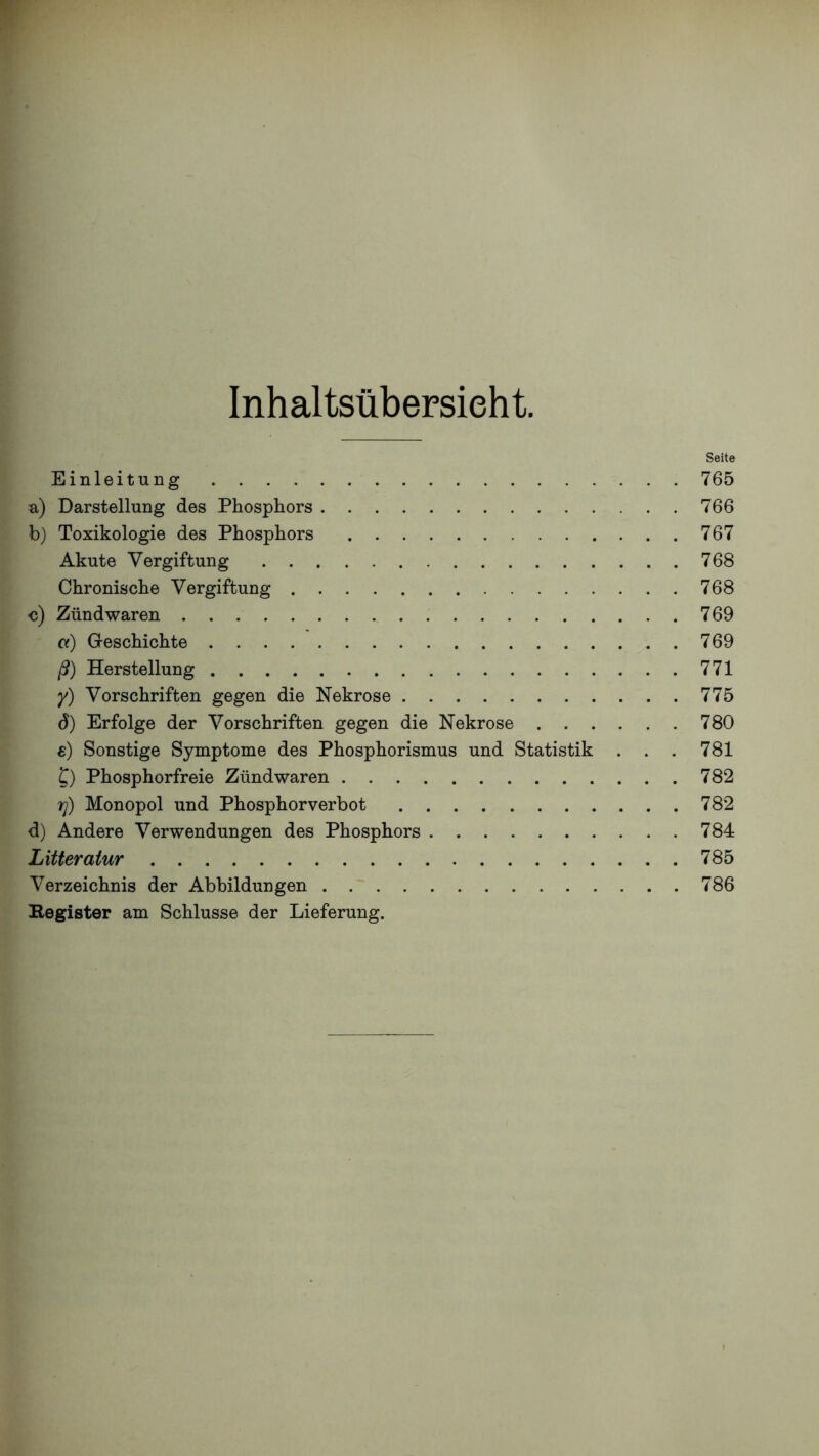 Inhaltsübersieht. Seite Einleitung 765 a) Darstellung des Phosphors 766 b) Toxikologie des Phosphors 767 Akute Vergiftung 768 Chronische Vergiftung 768 c) Zündwaren 769 a) Geschichte 769 ß) Herstellung 771 /) Vorschriften gegen die Nekrose 775 d) Erfolge der Vorschriften gegen die Nekrose 780 s) Sonstige Symptome des Phosphorismus und Statistik . . . 781 C) Phosphorfreie Zündwaren 782 7]) Monopol und Phosphorverbot 782 d) Andere Verwendungen des Phosphors 784 Litteratur 785 Verzeichnis der Abbildungen 786 Begister am Schlüsse der Lieferung.