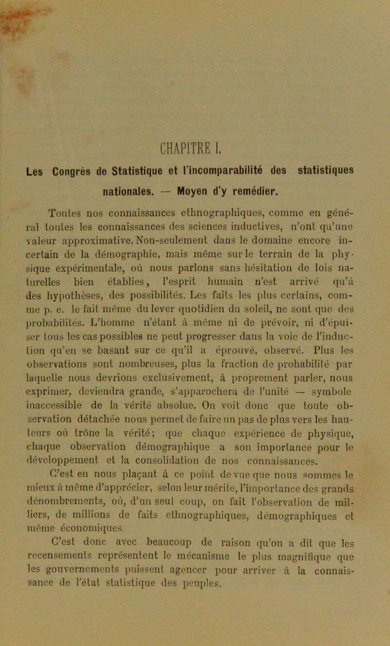 statistiques CHAPITRE I. Les Congrès de Statistique et l’incomparabilité des nationales. — Moyen d’y remédier. Toutes nos connaissances ethnographiques, comme en géné- ral toutes les connaissances des sciences inductives, n'ont qu’une valeur approximative. Non-seulement dans le domaine encore in- certain de la démographie, mais même sur le terrain de la phy- sique expérimentale, où nous parlons sans hésitation de lois na- turelles bien établies, l’esprit humain n’est arrivé qu’à des hyi)othèses, des possibilités. Los faits les plus certains, com- me p. e. le fait même du lever quotidien du soleil, no sont que des probabilités. L’homme n’étant à même ni de prévoir, ni d’épui- ser tous les cas possibles ne peut progresser dans la voie do l’induc- tion (ju’en se basant sur ce qu’il a éprouvé, observé. Plus les observations sont nombreuses, plus la fraction de probabilité par la([uolle nous devrions exclusivement, à proprement parler, nous exprimer, deviendra grande, s’apparochera do l’unité — symbole inaccessible de la vérité absolue. On voit donc que toute ob- servation détachée nous permet de faire un pas de plus vers les hau- teurs où trône la vérité; que chaque ex[)érience do physique, chaque observation démographique a son importance pour le développement et la consolidation de nos connaissances. C’est en nous plaçant à ce point de vue que nous sommes le mieux à même d’apprécier, selon leur mérite, l’importance des grands dénombrements, où, d’un seul coup, on fait l’observation de mil- liers, de millions de faits ethnographiques, démographiques et même économiques. C’est donc avec beaucoup de raison qu’on a dit que les recensements représentent le mécanisme le plus magnifique que les gouvernements |)uisseiit agencer pour arriver à la connais- sance de l’état statistique des peuples.