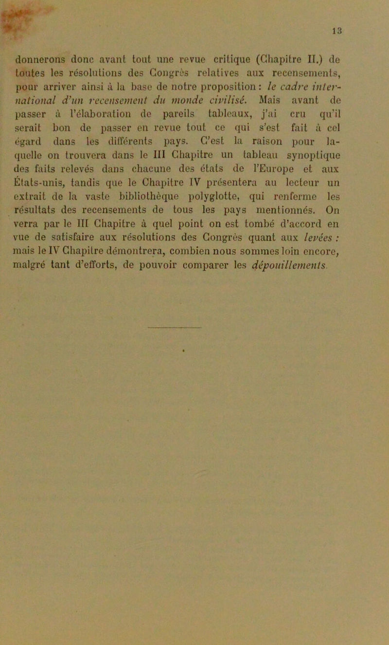 13 donnerons donc avant tout une revue critique (Chapitre II.) de toutes les résolutions des Congrès relatives aux recensements, pour arriver ainsi à lu base de notre proposition : le cadre inlev- national d'un recensement dit monde civilisé. Mais avant do passer à l’élaboration de pareils tableaux, j’ai cru qu’il serait bon de passer en revue tout ce qui s'est fait à cel égard dans les différents pays. C’est la raison pour la- quelle on trouvera dans le 111 Chapitre un tableau synoptique des faits relevés dans chacune des états de l’Europe et aux États-unis, tandis que le Chapitre IV présentera au lecteur un extrait de la vaste bibliothèque polyglotte, qui renferme les résultats des recensements de tous les pays mentionnés. On verra par le III Chapitre à quel point on est tombé d’accord en vue de satisfaire aux résolutions des Congrès quant aux levées : mais le IV Chapitre démontrera, combien nous sommes loin encore, malgré tant d’efforts, de pouvoir comparer les dépouillements