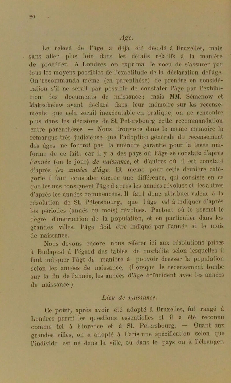 Age. Le relevé de l’iige a déjà été décidé à Bruxelles, mais sans aller ])liis loin dans les détails relatifs à la manière de procéder. A Londres, on exprima le voeu de s’assurer par tous les moyens possibles de l’exactitude de la déclaration debuge. On 'recommanda même (en parenlhèsc) de prendre en considé- ration s’il ne serait par possible de constater l’âge par l’exhibi- tion des documents do naissance; mais MM. Sémenow et Makscheiew ayant déclaré dans leur mémoire sur les recense- ments que cela serait inexécutable en pratique, on ne rencontre plus dans les décisions de St. Pétersbourg cette recommandation entre parenthèses. — Nous trouvons dans le même mémoire la remarque très judicieuse que l’adoption générale du recensement des âges ne fournit pas la moindre garantie pour la levée uni- forme de ce fait ; car il y a des pays où l’âge se constate d’après Vannée (ou le jour) de naissance, et d’autres où il est constaté d’après les années d'âge. Et même pour cette dernière caté- gorie il faut constater encore une différence, qui consiste en ce que les uns consignent l’agc d’après les années révolues et les autres d’après les années commencées. Il faut donc attribuer valeur à la résolution de St. Pétersbourg, que l’âge est à indiquer d'après les périodes (annés ou mois) révolues. Partout où le permet le degré d’instruction de la population, et en particulier dans les grandes villes, l’âge doit être indiqué par l’année et le mois de naissance. Nous devons encore nous référer ici aux résolutions prises à Budapest à l’égard des tables de mortalité selon lesquelles il faut indiquer l’âge de manière à pouvoir dresser la population selon les années de naissance. (Lorsque le recensement tombe sur la fin de l’année, les années d’âge coïncident avec les années de naissance.) Lieu de naissance. Ce point, après avoir été adopté à Bruxelles, fut rangé à Londres parmi les questions essentielles et il a été reconnu comme tel à Florence et a St. Pétersbourg. Quant aux grandes villes, on a adopté à Paris une spécification selon que l’individu est né dans la ville, ou dans le pays ou a l’étranger.