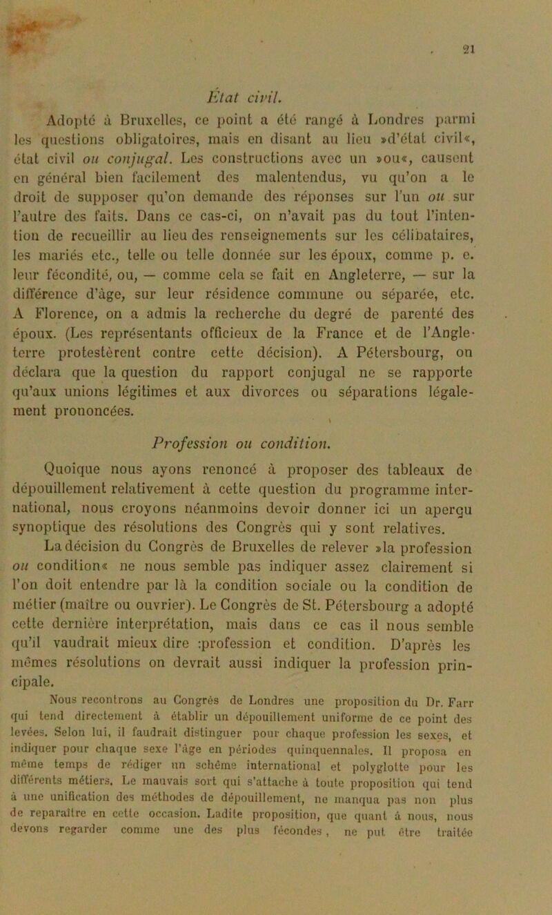 lùat civil. Adojitc ù Bruxelles, ce point a été rangé à liondres luirnii les cpiestions obligatoires, mais en disant an lien >d’état civil«, état civil ou conjugal. Les constructions avec un »ou«, causent en général bien lacilement des malentendus, vu qu’on a le droit de supposer qu’on demande des réponses sur l’un ou sur l’autre des faits. Dans ce cas-ci, on n’avait pas du tout l’inten- tion de recueillir au lieu des renseignements sur les célibataires, les mariés etc., telle ou telle donnée sur les époux, comme p. e. leur fécondité, ou, — comme cela se fait en Angleterre, — sur la différence d’âge, sur leur résidence commune ou séparée, etc. A Florence, on a admis la recherche du degré de parenté des époux. (Les représentants officieux de la France et de l’Angle- terre protestèrent contre cette décision). A Pétersbourg, on déclara que la question du rapport conjugal ne se rapporte qu’aux unions légitimes et aux divorces ou séparations légale- ment prononcées. Profession ou condition. Quoique nous ayons renoncé à proposer des tableaux de dépouillement relativement à cette question du programme inter- national, nous croyons néanmoins devoir donner ici un aperqu synoptique des résolutions des Congrès qui y sont relatives. La décision du Congrès de Bruxelles de relever »la profession ou condition« ne nous semble pas indiquer assez clairement si l’on doit entendre par là la condition sociale ou la condition de métier (maître ou ouvrier). Le Congrès do St. Pétersbourg a adopté cette dernière interprétation, mais dans ce cas il nous semble qu’il vaudrait mieux dire :profession et condition. D’après les mêmes résolutions on devrait aussi indiquer la profession prin- cipale. Nous recontrons au Congrès de Londres une proposition du Dr. Farr qui tend directement à établir un dépouillement uniforme de ce point des levées. Selon lui, il faudrait distinguer pour chaque profession les sexes, et indiquer pour chaque sexe l’ùge en périodes quinquennales. 11 proposa en même temps de rédiger un schème international et polyglotte pour les différents métiers. Le mauvais sort qui s’attache à toute proposition qui tend à une unification des méthodes de dépouillement, ne manqua pas non plus de reparaître en cette occasion. Ladite proposition, que quant â nous, nous devons regarder comme une des plus fécondes , ne put être traitée