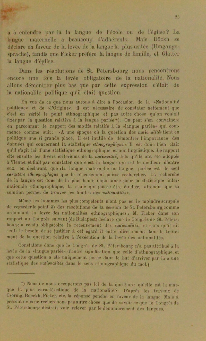 U à cntondro par là la langue de Fécok; on de rêglise? J^a langue nialeriiclle a beaucoup d’adliérenls. Mais Dückli se déclare en faveur do la lovée de la langue la j)lus usitée (Umgangs- sprache), tandis que Ficker préfère la langue de famille, et Glutter la langue d’église. Dans les résolutions de St. Pétersbourg nous rencontrons encore une fois la levée obligatoire de la nationalité. Nous allons démontrer plus bas que par cette expression c’était de la nationalité politique qu’il était question. Kn vue île ce que nous aurons à dire à l’occasion de la sNalionalilé politiquec et de »l’Origine«, il est nécessaire de constater neltemont que c’est en vérité le point ethnographique et pas autre chose qu’on voulait fixer par la question relative à la langue parlée*). Ou peut s’en convaincre en parcourant le rapport des motifs relatifs à la «langue parlée* qui com- mence comme suit: *A une époque où la question des na^iOTîoii/é.» tient en politique une si grande place, il est inutile de démontrer l’imporlance des données qui concernent la statistique elhnograjihiquc.* Il est donc bien clair qu’il s’agit ici d’une statistique ethnographique et non linguistique. Le rapport cite ensuite les divers critériums de la nationalité, tels qu’ils ont été adoptés à Vienne, et finit par constater que c’est la langue qui est le meilleur d’entre eux, en déclarant que >la langue maternelle ou langue parlée est le seul caractère etlmographique que le recensement puisse rechercher. La recherche de la langue est donc de la plus haute importance pour la statistique inter- nationale ethnographique, la seule qui puisse être étudiée, attendu que sa solution permet de trouver les limites des nationalités^. Môme les hommes les plus compétents n’ont pas eu le moindre scrupule de regarder le point h) des résolutions de la session de St. Pétersbourg comme ordonnant la levée des nationalités ethnographiques : M. Ficker dans son rapport au (îongrés suivant (de Budapest) déclare que le Congrès de St.-Péters- bourg a rendu obligatoire le recensement des nationalités, et sans qu’il ait senti le besoin de se justifier à cet égard il entre directement dans le traite- ment de la question relative à l’exécution de la levée des nationalités. Constatons donc que le Congrès de St. Pétersbourg n’a pas attribué à la levee de la «langue parlee* d’autre signification que celle d’ethnographique, et (lue cette question a été uniquement posée dans le but d’arriver par là à une statistique des nationalités dans le sens ethnographique du mot.) ♦) Nous ne nous occuperons pas ici de la question ; qu’elle est la mar- que la plus caractéristique de la nalionalité? D’après les travaux de Czùrnig, Bocckh, Ficker, etc. la réponse penche en faveur de la langue. Mais à présent nous ne recherchons pas autre chose que de sa voir ce (pie le Congrès de St. Pétersbourg désirait voir relever par le dénoiuiirement des langues.