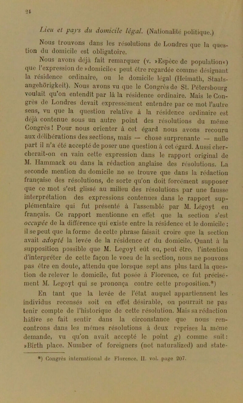 Iacu et pays du domicile légal. (Nationalilé politique.) Nous trouvons dans les résolutions de Londres que la ques- tion du domicile est obligatoire. Nous avons déjà fait remarquer (v. »Espèce de population») que l'expression de »domicile« peut être regardée comme désignant la résidence ordinaire, ou le domicile légal (Ileimatli, Staals- angehôrigkeit). Nous avons vu que le Congrès de St. Pétersbourg voulait qu’on entendît par là la résidence ordinaire. Mais le Con- grès de Londres devait expressément entendre par ce mot l’autre sens, vu que la question relative à la résidence ordinaire est déjà contenue sous un autre point des résolutions du même Congrès ! Pour nous orienter à cet égard nous avons recouru aux délibérations des sections, mais — chose surprenante — nulle part il n’a été accepté de poser une question à cet égard. Aussi cher- cherait-on en vain cette expression dans le rapport original de M. Hammack ou dans la rédaction anglaise des résolutions. La seconde mention du domicile ne se trouve que dans la rédaction française des résolutions, de sorte qu’on doit forcément supposer que ce mot s’est glissé au milieu des résolutions par une fausse interprétation des expressions contenues dans le rapport sup- plémentaire qui fut présenté à l’assemblé par M. Légoyt en français. Ce rapport mentionne en effet que la section s’est occupée de la différence qui existe entre la résidence et le domicile ; il se peut que la forme de cette phrase faisait croire que la section avait adopté la levée de la résidence et du domicile. Quant à la supposition possible que M. Legoyt eût eu, peut être, l’intention d’interpréter de cette façon le voeu de la section, nous ne pouvons pas être en doute, attendu que lorsque sept ans plus tard la ques- tion de relever le domicile, fut posée à Florence, ce fut précisé- ment M. Legoyt qui se prononça contre cette proposition.*) En tant que la levée de l’état auquel appartiennent les individus recensés soit en effet désirable, on pourrait ne pas tenir compte de Thistorique de cette résolution. Mais sa rédaction hâtive se fait sentir dans la circonstance que nous ren- controns dans les mêmes résolutions à doux reprises la même demande, vu qu’on avait accepté le point g) comme suit: »Birth place. Number of foreigners (not naturalized) and state- *) Congrès international de Florence, II. vol. page 207.