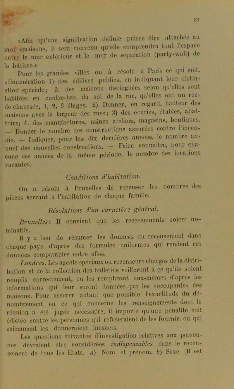 :u »Afin qu’une signifiealion définie puisse éire al lâchée au mol »maison«, il sera convenu ([u’elle conipreiulra lout 1 csi)ace enlre le mur exlérieiir el le mur de séparalion (parly-wall) de la b:ilisse.« Pour les grandes villes ou à résolu à Paris ce ([Ui suit. ^Énuméralion 1) des édifices juihlics, en indiquant leur distm- clioil spéciale; 2. des maisons dislinguées selon qu’elles sont habitées en contre-bas du sol de la rue, qu’elles ont un rez- de chaussée, 1, % 3 étages. 2) Donner, en regard, hauteur des maisons avec la largeur des rues; 3) des écuries, ('tables, abat- toirs; 4. des manufactures, usines ateliers, magasins, boutiques. — Donimr le nombre d(\s constructions assurées contre l’incen- die. — Indiquer, pour les dix dernières anmms, le nombre an- nuel des nouvelles constructions. — Faire connaître, pour cha- cune des années de la même période, le nombre des locations vacantes. Condilions d'habitatiou. On a résolu à Rruxelles do recenser les nomlmes des pièces servant à l’habitation de chaque famille. Résolutions d'un caractère général. Bruxelles: Il convient que les recensements soient no- minatifs. 11 y a lieu do résumer les données du rec(?nsement dans chaque pays d’après dos formules unitormes qui rendent ces données comparables entre elles. Londres. Les agents spéciaux ou recenseurs chargés de la distri- bution et do la collection des bulletins veilleront à ce qu’ils soient remplis correctement, ou les rempliront eux-mêrnos d’après les informations qui leur seront données par les »occu])ants« dos maisons. Pour assurer autant que possible l’exactitude du dé- nombrement en ce (jiii concerne les renseignements dont la réunion a été jugée nécessaire, il importe qu’une pénalité soit édictée contre les jiersonnes qui refuseraient do les fournir, ou qui sciemment les donneraient inexacts. Les questions suivantes d’investigation relatives aux person- nes devraient être considi'-réos indispensables dans le recen-