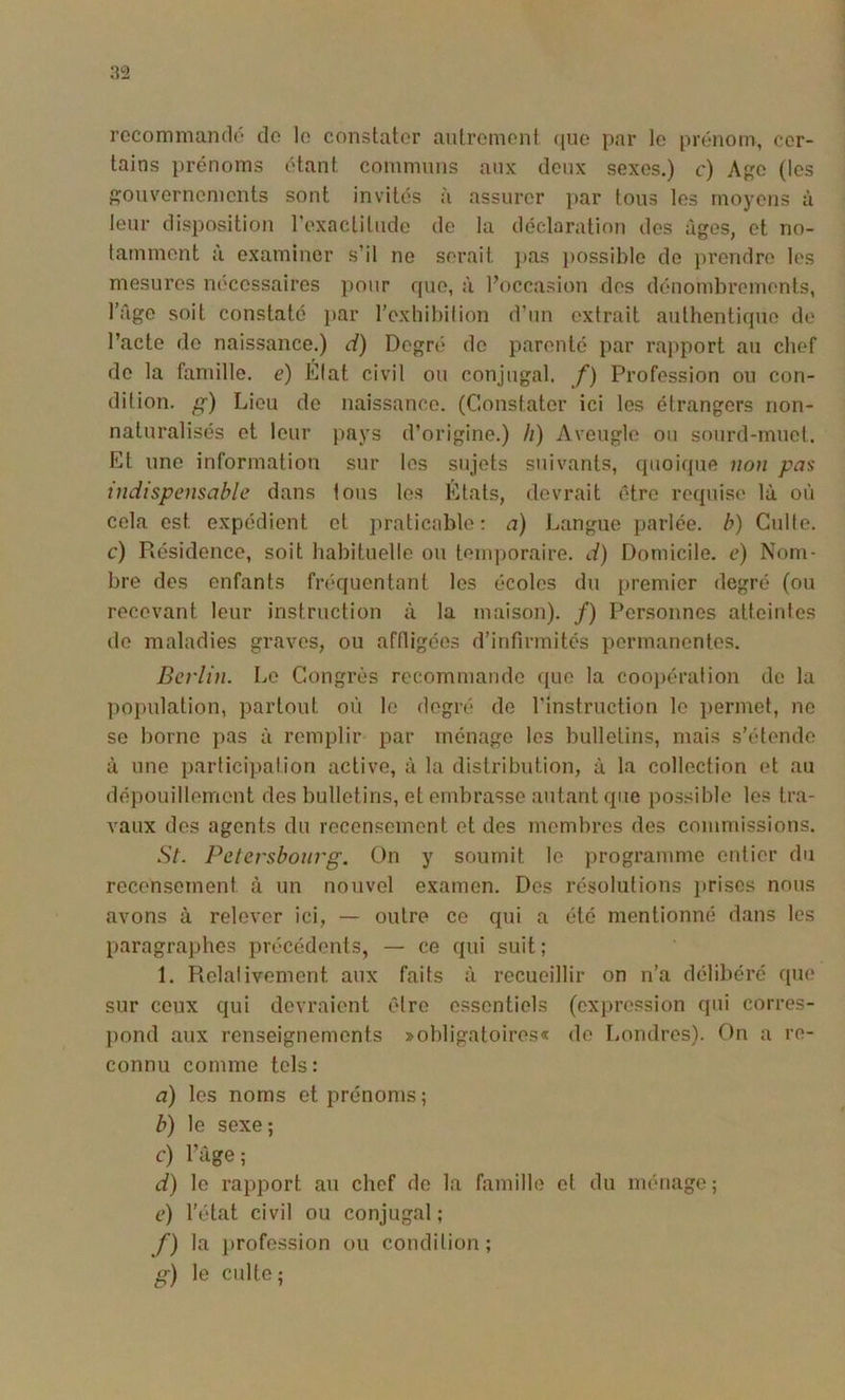 rocommandô do le constater autrement (jue par le prénom, cer- tains prénoms étant communs aux deux sexes.) c) A{?o (les {gouvernements sont invités à assurer j)ar tous les moyens à leur disposition l’exactitude de la déclaration des âges, et no- lamment :’i examiner s’il ne serait }>as possible do ])rendre les mesures nécessaires pour rpie, à l’occasion des dénombrements, l’Age soit constate par rcxbibition d’un extrait authentique de l’acte de naissance.) d) Degn* do parenté par rapport au chef de la famille, e) Efat civil ou conjugal, f) Profession ou con- dition. g) Lieu do naissance. (Constater ici les étrangers non- naturalisés et leur pays d’origine.) /;) Aveugle ou sourd-muet. Et une information sur les sujets suivants, quoique non pas indispensable dans tous tes Etats, devrait être requise là où cela est expédient et praticable; a) Langue jjarlée. b) Culte, c) Résidence, soit habituelle ou temporaire, d) Domicile, e) Nom- bre des enfants fréquentant les écoles du premier degré (ou recevant leur instruction à la maison). /) Personnes atteintes do maladies graves, ou affligées d’infirmités permanentes. Berlin. Le Congrès recommande que la cooj)ération de la population, partout où le degré de l'instruction le j)ermet, ne se borne ])as à remplir par ménage les bulletins, mais s’étende ù une participation active, à la distribution, à la collection et au dépouillement des bulletins, et embrasse autant que pos.sible les tra- vaux des agents du recensement et des membres des commissions. St. Pelersbourg. On y soumit le programme entier du recensement à un nouvel examen. Des résolutions ]>rises nous avons à relever ici, — outre ce qui a été mentionné dans les paragrajjhes précédents, — ce qui suit ; 1. Relativement aux faits à recueillir on n’a délibéré que sur ceux qui devraient être essentiels (ex])ression qui corres- ])ond aux renseignements ^obligatoires* de Londres). On a re- connu comme tels: a) les noms et prénoms ; b) le sexe; c) l’Age; d) le rapport au chef de la famille et du ménage; c) l’('‘tat civil ou conjugal ; f) la j)rofession ou condition; g) le culte;