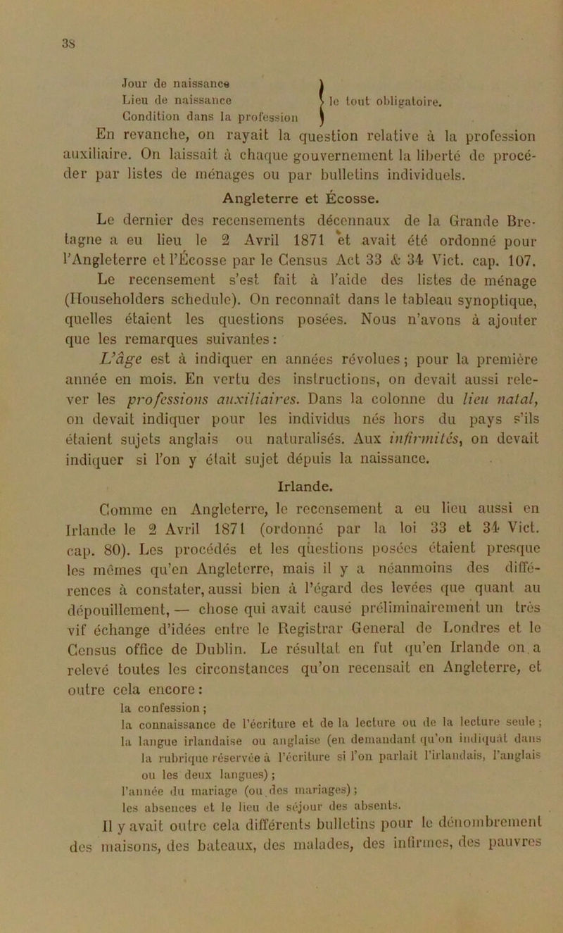 Jour de naissance \ Lieu de naissance \ le tout oldigaloire. Condition dans la profession j En revanche, on rayait la question relative à la profession auxiliaire. On laissait à chaque gouvernement la liberté de procé- der par listes de ménages ou par bulletins individuels. Angleterre et Écosse. Le dernier des recensements décennaux de la Grande Bre- tagne a eu lieu le 2 Avril 1871 et avait été ordonné pour l’Angleterre etl’Écosse par le Census Act 33 & 34 Vict. cap. 107. Le recensement s’est fait à l’aide des listes de ménage (Ilouseholders schedule). On reconnaît dans le tableau synoptique, quelles étaient les questions posées. Nous n’avons à ajouter que les remarques suivantes : Uâge est à indiquer en années révolues ; pour la première année en mois. En vertu des instructions, on devait aussi rele- ver les professions auxiliaires. Dans la colonne du lieu natal, on devait indiquer pour les individus nés hors du pays s’ils étaient sujets anglais ou naturalisés. Aux infirmités, on devait indiquer si l’on y était sujet dépuis la naissance. Irlande. Comme en Angleterre, le recensement a eu lieu aussi en Irlande le 2 Avril 1871 (ordonné par la loi 33 et 34 Vict. cap. 80). Les procédés et les questions posées étaient presque les mêmes qu’en Angleterre, mais il y a néanmoins des diffé- rences à constater, aussi bien à l’égard des levées que quant au dépouillement, — chose qui avait causé préliminairement un très vif échange d’idées entre le Registrar General de Londres et le Census office de Dublin. Le résultat en fut qu’en Irlande on, a relevé toutes les circonstances qu’on recensait en Angleterre, et outre cela encore : la confession ; la connaissance de l’écriture et de la lecture ou de la lecture seule ; la langue irlandaise ou anglaise (en deiuaudaiit ({u’on inilitiuàt dans la rubri(iue réservée à l’écriture si l’on parlait l’irlandais, l’anglais ou les deux langues) ; l’année du mariage (ou des mariages); les absences et le lieu de séjour des absents. 11 y avait outre cela différents bulletins pour le dénombrement dos maisons, des bateaux, des malades, des infirmes, des pauvres