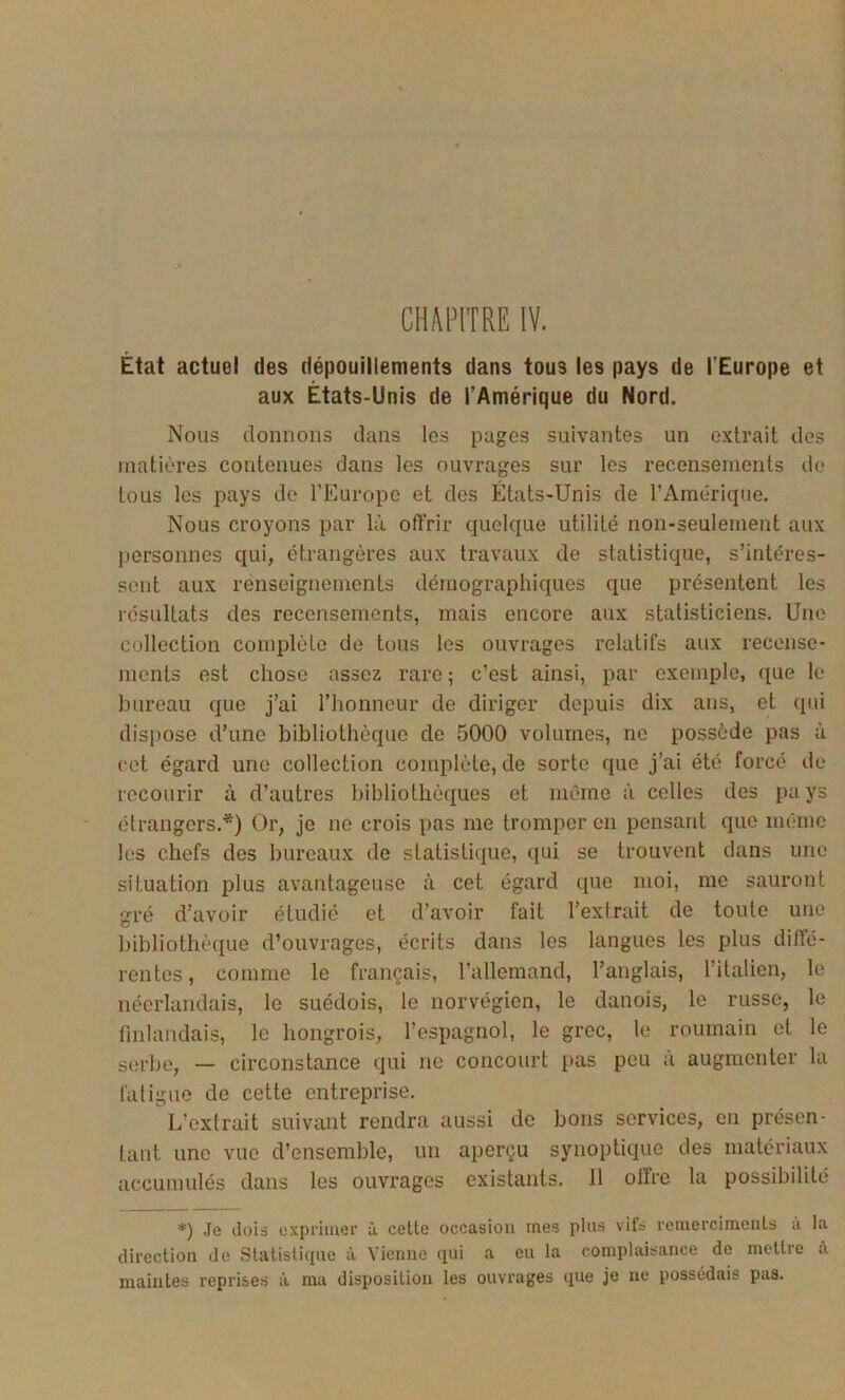 CHAPITRE IV. État actuel des dépouillements dans tous les pays de l’Europe et aux États-Unis de l’Amérique du Nord. Nous donnons dans les pages suivantes un extrait des matières contenues dans les ouvrages sur les recensements do tous les pays de l’Europe et des États-Unis de l’Amérique. Nous croyons par là offrir quelque utilité non-seulement aux personnes qui, étrangères aux travaux de statistique, s’intéres- sent aux renseignements démographiques que présentent les résultats des recensements, mais encore aux statisticiens. Une collection complète de tous les ouvrages relatifs aux recense- ments est chose assez rare; c’est ainsi, par exemple, que le bureau que j’ai l’honneur de diriger depuis dix ans, et qui dispose d’une bibliothèque de 5000 volumes, ne possède pas à cet égard une collection complète, de sorte que j’ai été forcé de recourir à d’autres bibliothèques et même à celles des pays étrangers.*) Or, je ne crois pas me tromper en pensant que même les chefs des bureaux de statistique, qui se trouvent dans une situation plus avantageuse à cet égard que moi, me sauront îïi’é d’avoir étudié et d’avoir fait l’extrait de toute une bibliothèque d’ouvrages, écrits dans les langues les plus diffé- rentes, comme le français, l’allemand, l’anglais, l’italien, le néerlandais, le suédois, le norvégien, le danois, le russe, le finlandais, le hongrois, l’espagnol, le grec, le roumain et le sorbe, — circonstance qui ne concourt pas peu à augmenter la fatigue de cette entreprise. L’extrait suivant rendra aussi de bons services, en présen- tant une vue d’ensemble, un aperçu synoptique des matériaux accumulés dans les ouvrages existants. 11 olfre la possibilité *) Je dois cxpriuier à cette occasion mes plus vifs remerciments à la direction de Statistique à Vienne qui a eu la complaisance do mettre à maintes reprises à ma disposition les ouvrages que je ne possédais pas.