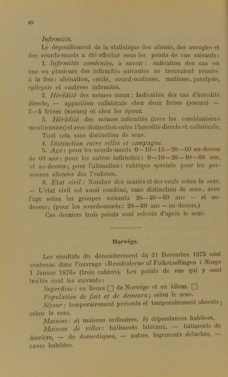 Infu'mités. Le dépouillement de la statistique des aliénés, des aveugles et des sourds-muets a été effectué sous les points de vue suivants: 1. Infirmités combinées, à savoir : indication des cas ou une ou plusieurs des infirmités suivantes se trouvaient réunies à la fois: aliénation, cécité, sourd-mutisme, mutisme, paralysie, épilepsie et »autres« infirmités. 2. Hérédité des mêmes maux : Indication des cas d’hérédité directe, — apparition collatérale chez deux frères (soeurs) — 3—4 frères (soeurs) et chez les époux. 3. Hérédité des mêmes infirmités (avec les combinaisons mentionnées) et avec distinction entre l’hérédité directe et collatérale. Tout cela sans distinction de sexe. 4. Distinction entre villes et campagne. 5. Age\ pour les sourds-muets 0—10—15—20—60 au-dessus de 60 ans; pour les autres infirmités: 0 — 10—20 — 40—60 ans, et au-dessus; pour l’aliénation: rubrique spéciale pour les per- sonnes aliénées dès l’enfance. 6. État civil: Nombre des mariés et des veufs selon le sexe. — L’état civil est aussi combiné, sans distinction de sexe, avec l’àge selon les groupes suivants 20—40—60 ans — et au- dessus; (pour les sourds-muets: 20—60 ans — au-dessus.) Ces derniers trois points sont relevés d’après le sexe. Norvège. Les résultats du dénombrement du 31 Décembre 1875 sont contenus dans l’ouvrage sflesultaterne af Folketaellingen i Norge 1 .lanuar 1876« (trois cahiers). Les points de vue qui y sont traités sont les suivants: Superficie : en lieues [H de Norvège et en kilom. Q Population de fait et de demeure; selon le sexe. Séjour: temporairement présents et temporairement absents; selon le sexe. Maisons: a) maisons ordinaires, b) dépendances habitées. Maisons de villes: bâtiments latéraux, — bâtiments de derrière, — de domestiques, — autres logements détachés, caves habitées.