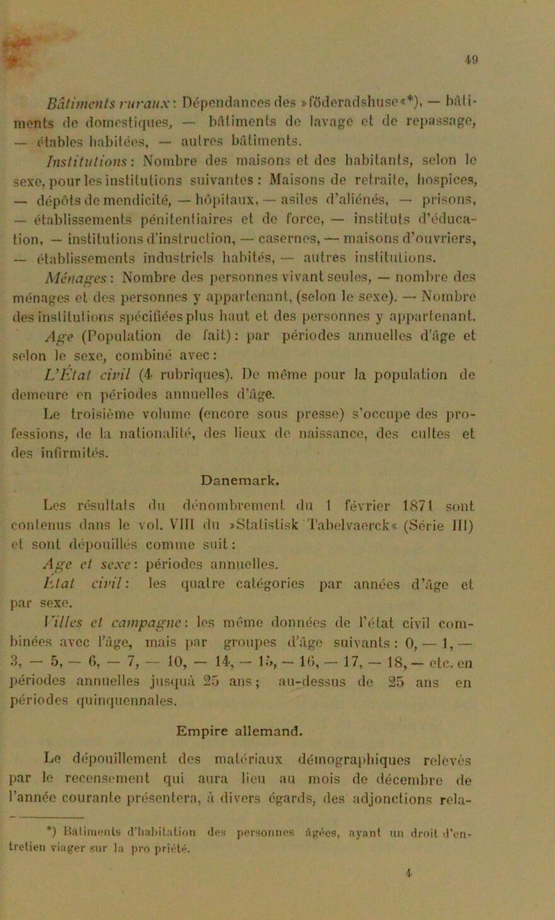 1- Bâtimaits ruraux'. Dôpondanros dos ^fddoradshuso**), — bàli* monts do domostiques, — InHimonts do lavage ot do repassage, — étables babitôos, — antres bâtiments. Tustitiitioiis : Nombre des maisons et dos babitant.s, selon le sexe, pour les institutions suivantes: Maisons de retraite, liospice.s, — dépôts do mendicité, — hôpitaux, — asiles d’.aliénés, — prisons, — établissements pénitentiaires et do force, — instituts d’éduca- tion, — institutions d’instruction, — casernes, — maisons d’ouvriers, — établissements industriels habités, — autres institutions. Ménages: Nombre des personnes vivant seules, — nombre des ménages et des }>ersonnes y appartenant, (selon le sexe). — Nombre des institutions spécifiées plus haut et des personnes y a[)partenant. Age (Population de fait): par périodes annuelles d’Age et selon le sexe, combiné avec: IJElat civil (4 rubriques). De même pour la population de demeure en périodes annuelles d’Age. Le troisième volume (encore sous presse) s’occupe des pro- fessions, de la nationalité, des lieux de naissance, des cultes et des infirmités. Danemark. Les résultals du dénomlirement du 1 février 1871 sont contenus dans le vol. Vltl du >Statistisk 'l'abelvaerck-t (Série III) et sont dépouillés comme suit: Age et sexe: périodes annuelles. hlal civil: les quatre catégories par années d’Age et par sexe. rHles cl campagne: les même données de l’état civil com- binées avec l’Age, mais jiar groupes d’Age suivants: 0,— 1,— 3, — 5, — G, — 7, — 10, — 14, — l.’>, — IG, — 17, — 18, — etc. en périodes annuelles jus(pià 25 ans; au-dessus de 25 ans en périodes quinquennales. Empire allemand. Le d(‘pnuillement des matériaux démographiques relevés par le recensement qui aura lieu au mois do décembre de l’année courante lU’ésentera, à divers égards, des adjonctions rela- *) Halimonts (riial)ilalion «les persoimos àj't’os, ayant un Hroit A’en- Iretien viaj^er sur la pro prii/lt'. 4