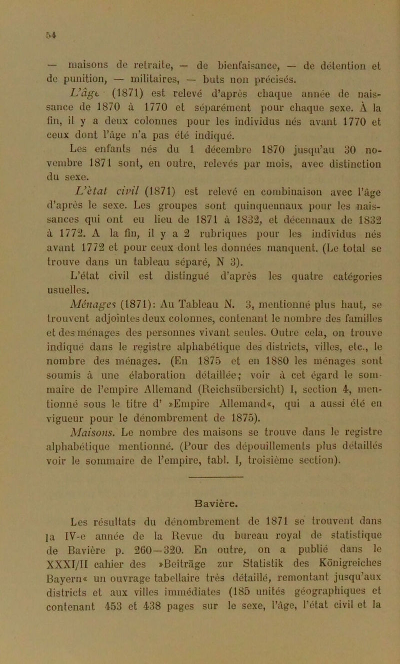 — maisons de retraite, — de bienfaisance, — de détention et de punition, — militaires, — buts non précisés. L’âge (1871) est relevé d’après cliaque année de nais- sance de 1870 à 1770 et séi)arémcnt pour chaque sexe. À la fin, il y a doux colonnes pour les individus nés avant 1770 et ceux dont Taye n’a pas été indiqué. Les enfants nés du 1 décembre 1870 jusqu’au 30 no- vembre 1871 sont, en outre, relevés par mois, avec distinction du sexe. Uètat civil (1871) est relevé en combinaison avec rage d’après le sexe. Les groupes sont quinquennaux pour les nais- sances qui ont eu lieu de 1871 à 183^, et décennaux de 183^ à 177ïJ. A la fin, il y a 2 rubriques pour les individus nés avant 1772 et pour ceux dont les données manquent. (Le total se trouve dans un tableau séparé, N 3). L’état civil est distingué d’après les quatre catégories usuelles. Ménages (1871): Au Tableau N. 3, mentionné plus haut, se trouvent adjointes deux colonnes, contenant le nombre des familles et des ménages des personnes vivant seules. Outre cela, on trouve indiqué dans le registre alphabéticpie des districts, villes, etc., le nombre des ménages. (En 1875 et en 1880 les ménages sont soumis à une élaboration détaillée; voir à cet égard le som- maire de l’empire Allemand (Reichsübcrsicht) 1, section 4, men- tionné sous le titre d’ «Empire Allemande, qui a aussi été eu vigueur pour le dénombrement de 1875). Maiso)is. Le nombre des maisons se trouve dans le registre alphabétique mentionné. (Pour des dépouillements plus détaillés voir le sommaire de l’empire, tabl. 1, troisième section). Bavière. Les résultats du dénombrement de 1871 se trouvent dans la IV-e année de la Revue du bureau royal de statistique de Bavière p. 260—320. En outre, on a publié dans le XXXI/II cahier des «Beitnige zur Statistik des Konigreiches Bayern« un ouvrage tabellaire très détaillé, remontant jusqu’aux districts et aux villes Immédiates (185 unités géographiques et contenant 453 et 438 pages sur le sexe, l’âge, l’état civil et la