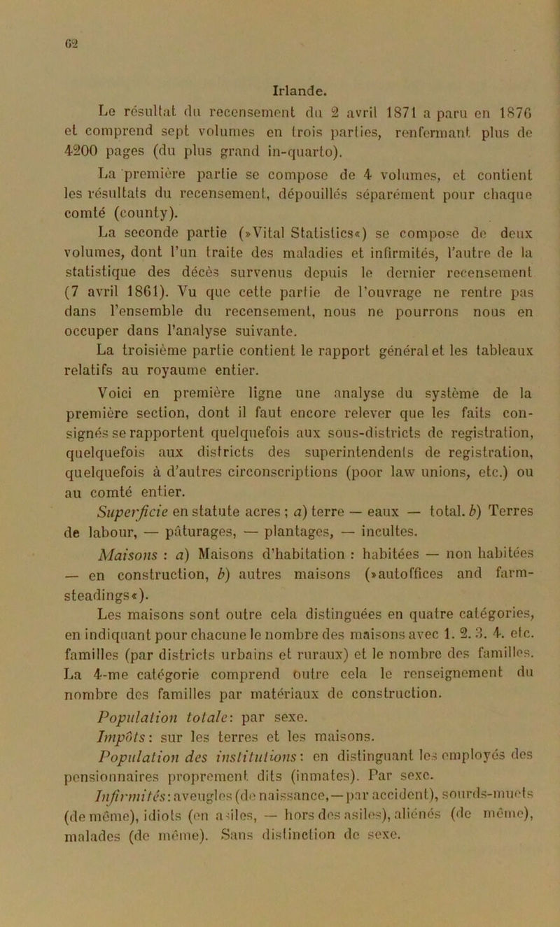 G2 Irlande. Le résultat du recensement du 2 avril 1871 a paru en 187G et comprend sept volumes en trois parties, renfermant plus de 4200 pages (du plus grand in-quarto). La première partie se compose de 4 volumes, et contient les résultats du recensement, dépouillés séparément pour chaque comté (county). La seconde partie (»Vital Statistics«) se compose de deux volumes, dont l’un traite des maladies et infirmités, l’autre de la statistique des décès survenus depuis le dernier recensement (7 avril 1861). Vu que cette partie de l’ouvrage ne rentre dans l’ensemble du recensement, nous ne pourrons nous en occuper dans l’analyse suivante. La troisième partie contient le rapport général et les tableaux relatifs au royaume entier. Voici en première ligne une analyse du système de la première section, dont il faut encore relever que les faits con- signés se rapportent quelquefois aux sous-districts do registration, quelquefois aux districts des superintendents de registration, quelquefois à d’autres circonscriptions (poor law unions, etc.) ou au comté entier. Superficie en statute acres ; a) terre — eaux — total, b) Terres de labour, — pâturages, — plantages, — incultes. Maisons : a) Maisons d’habitation : habitées — non habitées — en construction, b) autres maisons (»autoffices and farm- steadingsc). Les maisons sont outre cela distinguées en quatre catégories, en indiquant pour chacune le nombre des maisons avec 1. 2. .3. 4. etc. familles (par districts urbains et ruraux) et le nombre des familles. La 4-me catégorie comprend outre cela le renseignement du nombre dos familles par matériaux de construction. Populalion totale: par sexe. Impôts: sur les terres et les maisons. Population des institutions: on distinguant les employés des pensionnaires proprement dits (inmates). Par sexe. aveugles (de naissance,—par accident), sourds-muets (de même), idiots (en aulos, — hors des asiles), aliénés (de même), malades (do même). Sans distinction do sexe.