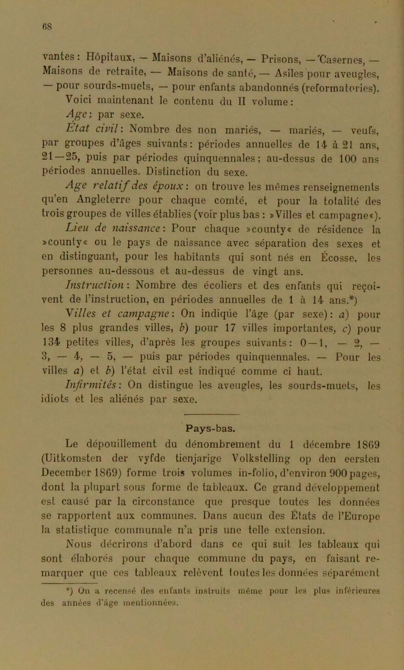 vantes: Hôpitaux, — Maisons d’aliénés, — Prisons, —'Casernes, — Maisons de retraite, — Maisons de santé,— Asiles pour aveugles, — pour sourds-muets, — pour enfants abandonnés (reformatories). Voici maintenant le contenu du II volume: Age; par sexe. Etat civil : Nombre des non mariés, — mariés, — veufs, par groupes d’âges suivants: périodes annuelles de 14- à 21 ans, 21—25, puis par périodes quinquennales; au-dessus de 100 ans périodes annuelles. Distinction du sexe. Age relatif des époux; on trouve les mêmes renseignements qu’en Angleterre pour chaque comté, et pour la totalité des trois groupes de villes établies (voir plus bas : »Villes et campagne*). Lieu de naissance; Pour chaque »county« de résidence la »county« ou le pays de naissance avec séparation des sexes et en distinguant, pour les habitants qui sont nés en Écosse, les personnes au-dessous et au-dessus de vingt ans. Instruction ; Nombre des écoliers et des enfants qui reçoi- vent de l’instruction, en périodes annuelles de 1 à 14 ans.*) Villes et campagne; On indiqüe l’âge (par sexe): a) pour les 8 plus grandes villes, b) pour 17 villes importantes, c) pour 134 petites villes, d’après les groupes suivants: 0—1, —2,— 3, — 4, — 5, — puis par périodes quinquennales. — Pour les villes a) et b) l’état civil est indiqué comme ci haut. Infirmités; On distingue les aveugles, les sourds-muets, les idiots et les aliénés par sexe. Pays-bas. Le dépouillement du dénombrement du 1 décembre 1869 (Uitkomsten der vyfde tienjarige Volkstelling op den eersten December 1869) forme trois volumes in-folio, d’environ 900 pages, dont la plupart sous forme do tableaux. Ce grand développement est causé par la circonstance que presque toutes les données se rapportent aux communes. Dans aucun des États de l’Europe la statistique communale n’a pris une telle extension. Nous décrirons d’abord dans ce qui suit les tableaux qui sont élaborés pour chaque commune du pays, en faisant re- marquer que ces tableaux relèvent toutes les données séparément *) Un a recensé des enfants instruits même pour les plus inférieures des années d’âge mentionnées.