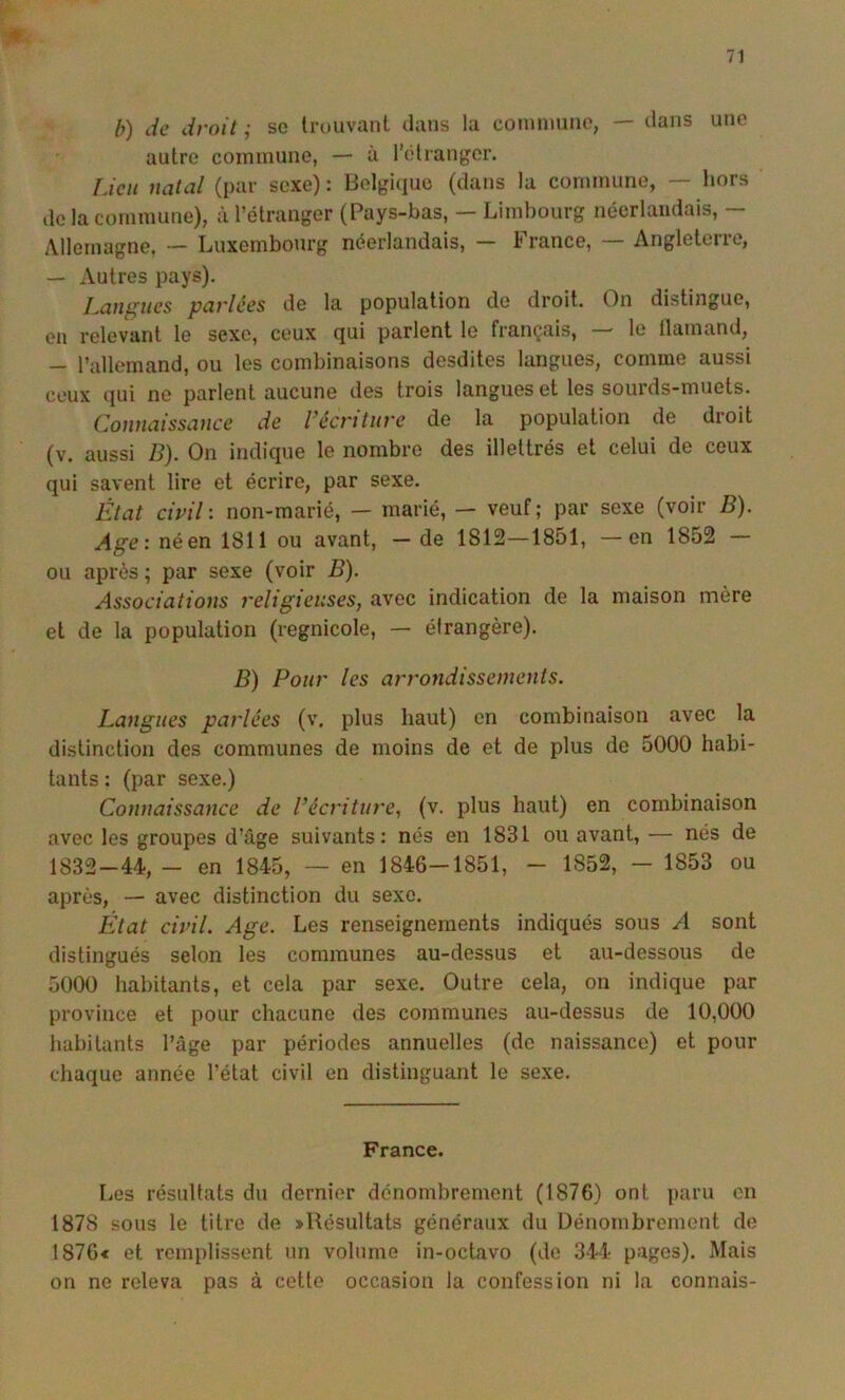 b) de droit ; se trouvant dans la conimuiio, — dans uno autre commune, — à l’élranger. Lieu natal (par sexe) : Belgique (dans la commune, — hors de la commune), à l’étranger (Pays-bas, — Limbourg néerlandais, — Allemagne, — Luxembourg néerlandais, — France, — Angleterre, — Autres pays). Lamelles parlées de la population de droit. On distingue, en relevant le sexe, ceux qui parlent le français, — le Ilamand, - l’allemand, ou les combinaisons desdites langues, comme aussi ceux qui ne parlent aucune des trois langues et les sourds-muets. Conuaissa)ice de récriture de la population de droit (v. aussi B). On indique le nombre des illettrés et celui de ceux qui savent lire et écrire, par sexe. État civil', non-marié, — marié, — veuf; par sexe (voir B). Age: né en 1811 ou avant, — de 1812—1851, —en 1852 — ou après ; par sexe (voir B). Associations religieuses, avec indication de la maison mère et de la population (regnicole, — étrangère). B) Pour les arrondissements. Langues parlées (v. plus haut) en combinaison avec la distinction des communes de moins de et de plus de 5000 habi- tants : (par sexe.) Connaissance de l’écriture, (v. plus haut) en combinaison avec les groupes d’âge suivants: nés en 1831 ou avant, — nés de 1832-44, — en 1845, — en 1846—1851, — 1852, — 1853 ou après, — avec distinction du sexe. État civil. Age. Les renseignements indiqués sous A sont distingués selon les communes au-dessus et au-dessous de 5000 habitants, et cela par sexe. Outre cela, on indique par province et pour chacune des communes au-dessus de 10,000 habitants l’âge par périodes annuelles (de naissance) et pour chaque année l’état civil en distinguant le sexe. France. liCs résultats du dernier dénombrement (1876) ont paru en 1878 sous le titre de »Résultats généraux du Dénombrement de 1876< et rcmi)lissent un volume in-octavo (de 344 pages). Mais on ne releva pas à cette occasion la confession ni la connais-
