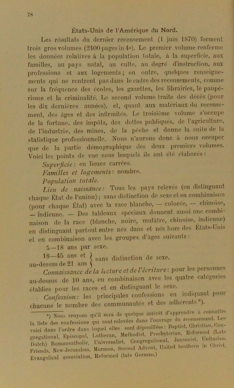 États-Unis de l’Amérique du Nord. Les résultats du dernier recensement (1 juin 1870) forment trois gros volumes (21-00 pages in 4). Le premier volume renferme les données relatives à la po))ulation totale, à la superficie, aux familles, au pays natal, au culte, au degré d’instruction, aux professions et aux logements ; en outre, rpielques renseigne- ments qui ne rentrent pas dans le cadre des recensements, comme sur la fréquence des écoles, les gazettes, les librairies, le paupé- risme et la criminalité. Le second volume traite dos décès (pour les dix dernières années), et, quant aux matériaux du recense- ment, dos âges et des infirmités. Le troisième volume s occupe de la fortune, des impôts, des dettes publiques, de l’agricullure, de l’industrie, des mines, do la pécbe et donne la suite de la statistique professionnelle. Nous n’aurons donc à nous occuper que de la partie démographique des deux premiers volumes. Voici les points de vue sous lesquels ils ont été élaborés : Superficie : eu lieues carrées. Familles et logements: nombre. Population totale. Lieu de naissance: Tous les pays relevés (en distinguant chaque État de l’union); sans distinction de sexe et en combinaison (pour chaque État) avec la race blanche, colorée, chinoise, - indienne. — Des tableaux spéciaux donnent aussi une combi- naison de la race (blanche, noire, mulâtre, chinoise, indienne) en distinguant partout entre nés dans et nés hors des Etats-Unis et en combinaison avec les groupes d’âges suivants : 5 — 18 ans par sexe. 18—4.5 ans et ) distinction de sexe, au-dessus de 21 ans ( Connaissance delà keture et de l'écriture: pour les personnes au-dessus de 10 ans, en combinaison avec les quatre categories établies pour les races et en distinguant le sexe. - Confession: les principales confessions en indiquant pour chacune le nombre des communautés et des adhérents*). croyons qu’il sera de quelque intérêt d’apprendre à connaître la liste des confessions qu, sont relevées dans l’ouvrage du voici dans l’ordre dans lequel elles «ont dépouillées i Haptist . s • . < gregational. Episcopal, Lutheran, Methodist, Presbytenan, ^ ^ ï)nlch) Roinaucatbolic, Univorsalist, Congregational, Janseust, j ' Frie^il New-Jerusalein. Mormon, Second Advent, United brothern m (dmst. Evangeiical association, Reformed (late German.)