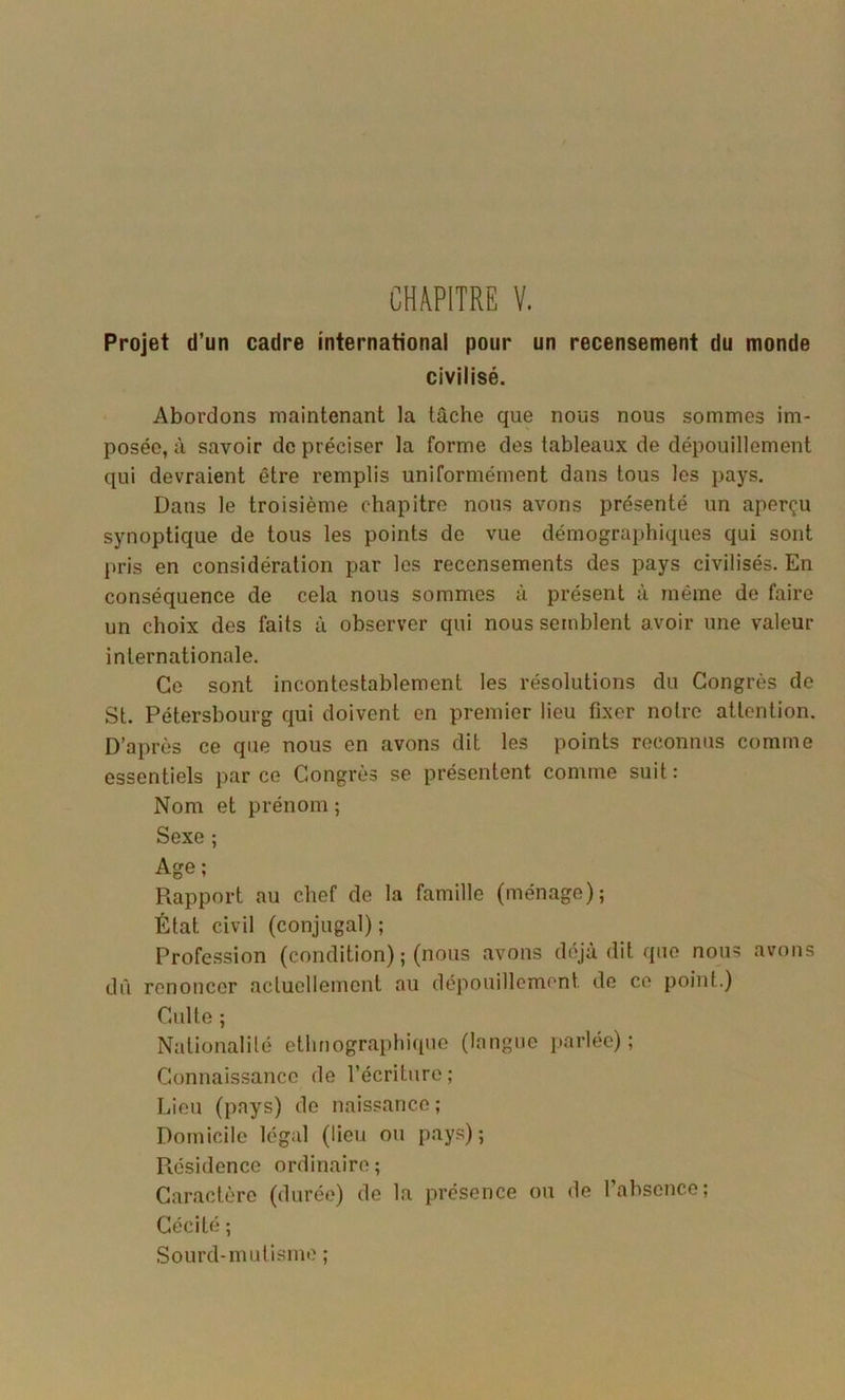 Projet d’un cadre international pour un recensement du monde civilisé. Abordons maintenant la tâche que nous nous sommes im- posée, à savoir de préciser la forme des tableaux de dépouillement qui devraient être remplis uniformément dans tous les pays. Dans le troisième chapitre nous avons présenté un aperçu synoptique de tous les points de vue démographiques qui sont pris en considération par les recensements des pays civilisés. En conséquence de cela nous sommes à présent à même de faire un choix des faits à observer qui nous semblent avoir une valeur internationale. Ce sont incontestablement les résolutions du Congrès de St. Pétersbourg qui doivent en premier lieu fixer notre attention. D’après ce que nous en avons dit les points reconnus comme essentiels par ce Congrès se présentent comme suit : Nom et prénom ; Sexe ; Age; Rapport au chef de la famille (ménage); État civil (conjugal); Profe.ssion (condition) ; (nous avons déjà dit que nous avons dû renoncer actuellement au dépouillement de ce point.) Culte ; Nationalité ethnographique (langue parlée); Connaissance de l’écriture; Lieu (pays) de naissance; Domicile légal (lieu ou pays); Présidence ordinaire ; Caractère (durée) de la présence ou de 1 absence; Cécité ; Sourd-mutisme ;