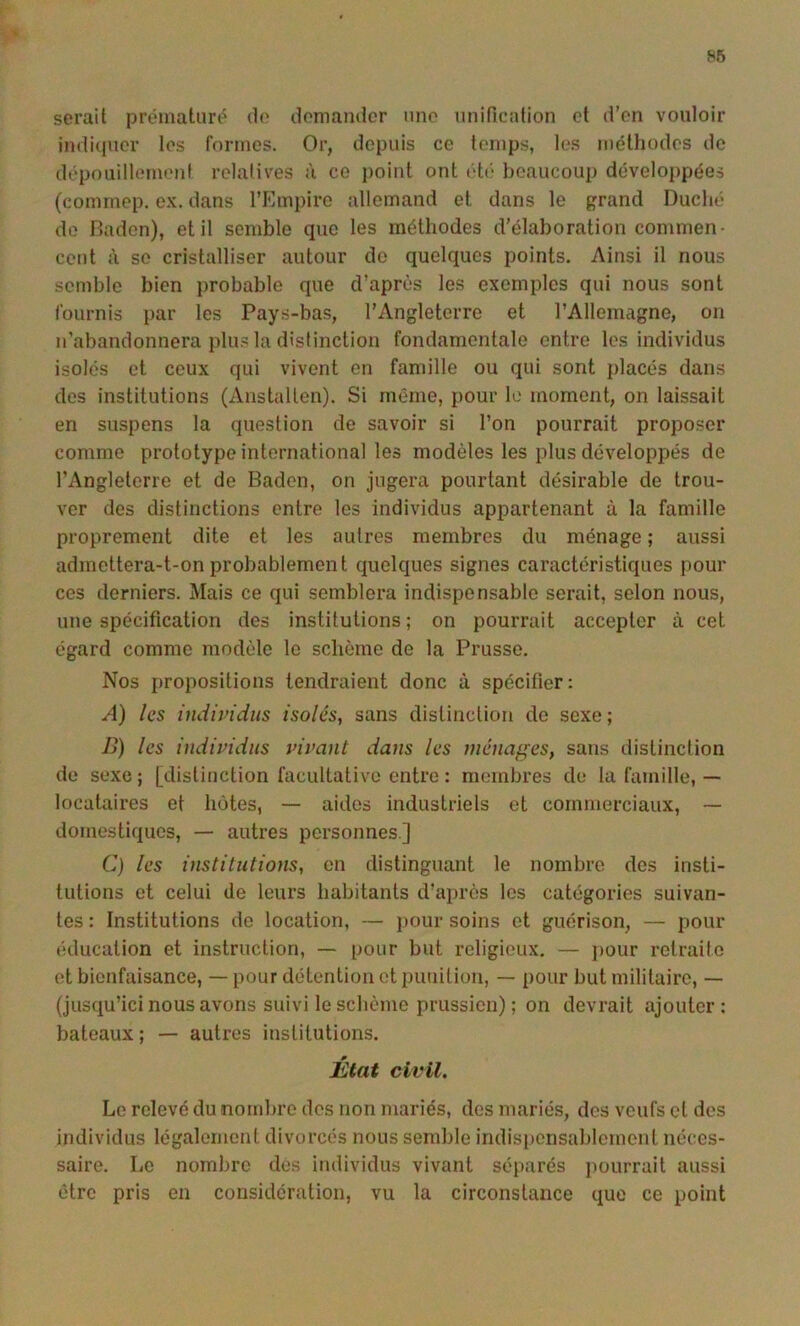 serait prématuré de domandor une unification et d’en vouloir indi(iucr les formes. Or, depuis ce temps, tes méthodes de dépouillement relatives à ce point ont idé beaucoup développées (commep. e.K. dans l’Empire allemand et dans le grand Duché do Daden), et il semble que les méthodes d'élaboration commen- cent à se cristalliser autour do quelques points. Ainsi il nous semble bien probable que d’après les exemples qui nous sont fournis par les Pays-bas, l’Angleterre et l’Allemagne, on n’abandonnera plus la distinction fondamentale entre les individus isolés et ceux qui vivent en famille ou qui sont placés dans des institutions (Anstallen). Si même, pour le moment, on laissait en suspens la question de savoir si l’on pourrait proposer comme prototype international les modèles les plus développés de l’Angleterre et de Badcn, on jugera pourtant désirable de trou- ver des distinctions entre les individus appartenant à la famille proprement dite et les autres membres du ménage ; aussi admettera-t-onprobablement quelques signes caractéristiques pour ces derniers. Mais ce qui semblera indispensable serait, selon nous, une spécification des institutions ; on pourrait accepter à cet égard comme modèle le schème de la Prusse. Nos propositions tendraient donc à spécifier: A) les individus isolés, sans distinction de sexe; B) les individus vivant dans les ménages, sans distinction de sexe; [distinction facultative entre : membres de la famille,— locataires et hôtes, — aides industriels et commerciaux, ~ domestiques, — autres personnes] C) les institutions, en distinguant le nombre des insti- tutions et celui de leurs habitants d’après les catégories suivan- tes : Institutions do location, — pour soins et guérison, — pour éducation et instruction, — pour but religieux. — jiour retraite et bienfaisance, — pour détention et punition, — pour but militaire, — (jusqu’ici nous avons suivi le schème prussien) ; on devrait ajouter; bateaux ; — autres institutions. État civil. Le relevé du nombre des non mariés, des mariés, des veufs et des individus légalement divorcés nous semble indis|)cnsablemcnt néces- saire. Le nombre des individus vivant séparés jiourrait aussi être pris en considération, vu la circonstance que ce point