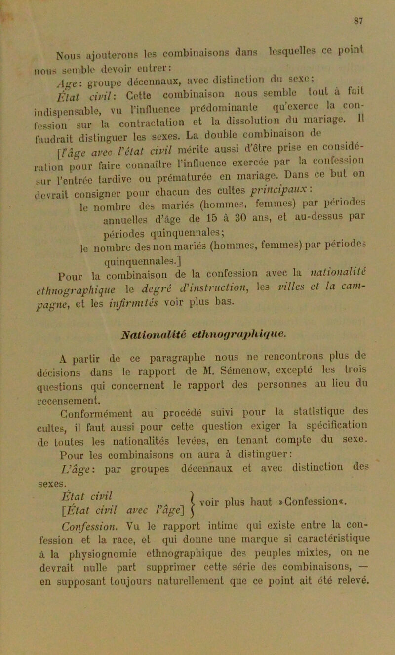 Nous ajouterons les combiiuiisons dans lesquelles ce point MOUS semble devoir entrer; Age-, groupe décennaux, avec distinction du sexe; Èlat civil-. Cette combinaison nous semble tout à fait indispensable, vu l’innuence prédominante qu’exerce la con- rt'ssion sur la contractalion et la dissolution du mariage, faudrait distinguer les sexes. La double combinaison de [râge avec rélat civil mérite aussi d’Ôtre prise en considé- ration pour faire connaître l’influence exercée par la confession sur rentrée tardive ou prématurée en mariage. Dans ce but on devrait consigner pour chacun des cultes pnncipan.x : le nombre des mariés (hommes, femmes) par périodes annuelles d’âge de 15 à 30 ans, et au-dessus par périodes quinquennales; le nombre des non mariés (hommes, femmes) par périodes (juinquennales.] Pour la combinaison de la confession avec la nationalilé ethnographique le degré d’instruction, les villes et la cam- pagne, et les infirmités voir plus bas. Nationalité ethnoifraj}hique. A partir de ce paragraphe nous ne rencontrons plus de décisions dans le rapport de M. Séinenow, excepté les trois questions qui concernent le rapport des personnes au lieu du recensement. Conformément au procédé suivi pour la statistique des cultes, il faut aussi pour cette question exiger la spécification de toutes les nationalités levées, en tenant compte du sexe. Pour les combinaisons on aura à distinguer: L’âge: par groupes décennaux et avec distinction des sexes. État civil \_État civil avec l’âge'] i voir plus haut » Confession*. Confession. Vu le rapport intime qui existe entre la con- fession et 1a race, et qui donne une marque si caractéristique à la physiognomie ethnographique des peuples mixtes, on ne devrait nulle part supprimer cette série des combinaisons, — en supposant toujours naturellement que ce point ait été relevé.