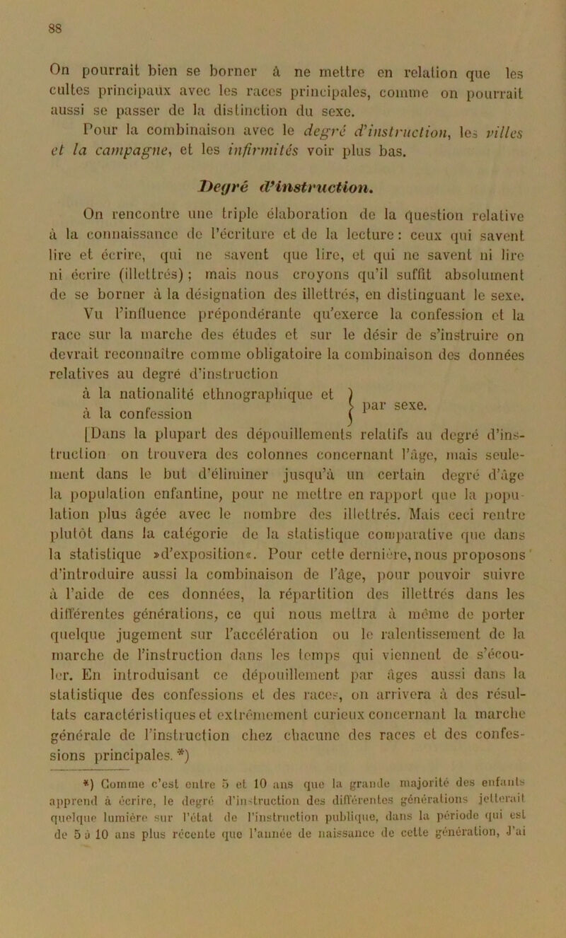 On pourrait bien se borner à ne mettre en relation que les cultes principaux avec les races principales, comme on pourrait aussi se passer de la distinction du sexe. Pour la combinaison avec le degré ddnslniclion, les villes et la campagne, et les infirmités voir plus bas. Deyré tVinstvucUon, On rencontre une triple élaboration de la question relative à la connaissance tie l’écriture et de la lecture : ceux (jui savent lire et écrire, qui ne savent que lire, et qui ne savent ni lire ni écrire (illettrés) ; mais nous croyons qu’il suffit absolument de se borner à la désignation des illettrés, en distinguant le sexe. Vu l’influence prépondérante qu’exerce la confession et la race sur la marche des études et sur le désir de s’instruire on devrait reconnaître comme obligatoire la combinaison des données relatives au degré d’instruction à la nationalité ethnographique et à la confession [Uaiis la plupart des dépouillements relatifs au degré d’ins- truction on trouvera des colonnes concernant l’age, mais seule- ment dans le but d’éliminer jusqu’à un certain degré d’âge la population enfantine, pour ne mettre en rapport tpie la itopu lation plus âgée avec le nombre des illettrés. Mais ceci rentre plutôt dans la catégorie de la statistique con)j)arative que d;ms la statistique »d’exposition«. Pour cette dernière, nous proposons d’introduire aussi la combinaison de l’âge, ))Oiir pouvoir suivre à l’aide de ces données, la répartition des illettrés dans les différentes générations, ce qui nous mettra à même de porter quelque jugement sur l’accélération ou le ralentissement de la marche de l’instruction dans les temps qui viennent de s’écou- ler. En introduisant ce dépouillement par âges aussi dans la statistique des confessions et des races, on arrivera à des résul- tats caractéristiques et exlrêmement curieux concernant la marche générale de l’instruction chez chacune des races et des confes- sions principales. *) *) Gomme c’est entre 5 et 10 uns que lu grumle majorité des enfants ai)prcn<l à écrire, le dej'ié d’instruction des dilVérentes générations jclleruit qnehinr lumièr»' sur l’état do l’instruction juildiqno, dans lu période qui est de 5 à 10 ans plus récente que l’année de naissance de cette génération, J’ai par sexe.
