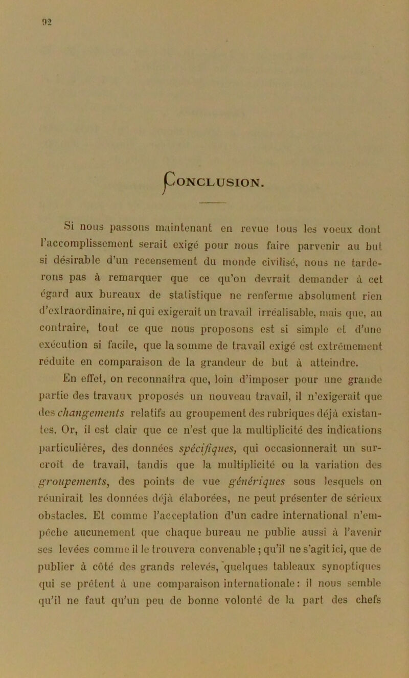 02 ONCLUSION. Si nous passons maintenant en revue luus les voeux dont 1 accomplissement serait exigé pour nous faire parvenir au but si désirable d’un recensement du monde civilisé, nous ne tarde- rons pas à remarquer que ce qu’on devrait demander à cet égard aux bureaux de slalistiqne ne renferme absolument rien d’exlraordinaire, ni qui exigerait un travail irréalisable, mais que, au contraire, tout ce que nous proposons est si simple et d’une exécution si facile, que la somme de travail exigé est extrêmement réduite en comparaison de la grandeur de but à atteindre. En effet, on reconnaîtra que, loin d’imposer pour une grande partie des travaux proposés un nouveau travail, il n’exigerait (juc des changements relatifs au groupement des rubriques déjà existan- tes. Or, il est clair que ce n’est que la multiplicité des indications particulières, des données spécifiques, qui occasionnerait un sur- croît de travail, tandis que la multiplicité ou la variation des groupements, des points de vue génériques sous lesquels on réunirait les données déjà élaborées, ne peut présenter de sérimix obstacles. Et comme l’acceptation d’un cadre international n’em- pécbe aucunement que chaque bureau ne publie aussi à l’avenir scs levées comme il le trouvera convenable ; qu’il ne s'agit ici, que de publier à coté des grands relevés, quelques tableaux synoptiques qui se prêtent à une conq)araison internationale : il nous semble qu’il ne faut qu’un peu de bonne volonté de la part des chefs