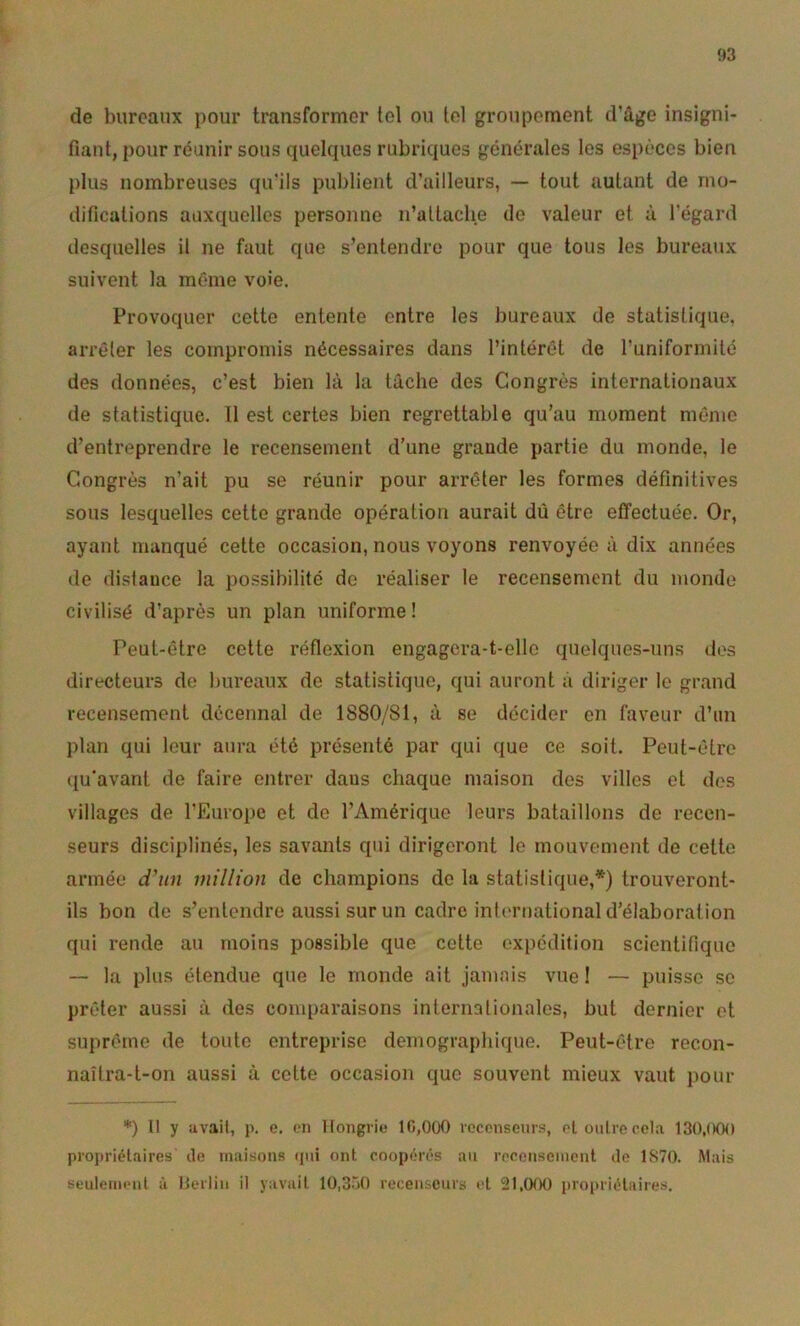 de bureaux pour transformer tel ou tel groupement d’âge insigni- fiant, pour réunir sous quelques rubriques générales les espèces bien plus nombreuses qu’ils publient d’ailleurs, — tout autant de mo- difications auxquelles personne n’attaclie de valeur et à l’égard desquelles il ne faut que s’entendre pour que tous les bureaux suivent la même voie. Provoquer cette entente entre les bureaux de statistique, arrêter les compromis nécessaires dans l’intérêt de l’uniformité des données, c’est bien là la lâche des Congrès internationaux de statistique. 11 est certes bien regrettable qu’au moment même d’entreprendre le recensement d’une grande partie du monde, le Congrès n’ait pu se réunir pour arrêter les formes définitives sous lesquelles cette grande opération aurait dû être effectuée. Or, ayant manqué cette occasion, nous voyons renvoyée à dix années de distance la possibilité de réaliser le recensement du monde civilisé d’après un plan uniforme! Peut-être cette réflexion engagcra-t-ello quelques-uns des directeurs de bureaux de statistique, qui auront à diriger le grand recensement décennal de 1880/81, à se décider en faveur d’un plan qui leur aura été présenté par qui que ce soit. Peut-être qu'avant de faire entrer dans chaque maison des villes et des villages de l’Europe et de l’Amérique leurs bataillons de recen- seurs disciplinés, les savants qui dirigeront le mouvement de cette armée d’un million de champions de la statistique,*) trouveront- ils bon de s’entendre aussi sur un cadre int(‘rnational d’élaboration qui rende au moins possible que cotte expédition scientifique — la plus étendue que le monde ait jamais vue ! — puisse se prêter aussi à des comparaisons internationales, but dernier et suprême de toute entreprise démographique. Peut-être recon- naîtra-t-on aussi à cette occasion que souvent mieux vaut pour 11 y avait, p. e. cii Hongrie* 10,000 icconseur.«î, ot outre cela 130,(XV) propriétaires de maisons (pii ont coopères an recensement do 1870. Mais seulement à Herlin il yavait lü.SriO recenseurs et 21.01K) propriétaires.