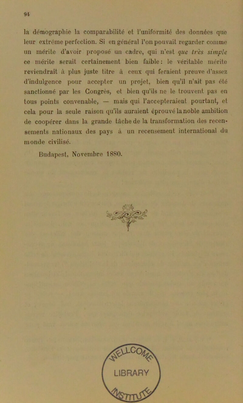 la démographie la comparabilité et runiformitc des données que leur extrême perfection. Si en général l’on pouvait regarder comme un mérite d’avoir proposé un cadre, qui n’est que très simple ce mérite serait certainement bien faible: le véritable mérite reviendrait à plus juste titre à ceux qui feraient preuve d’assez d’indulgence pour accepter un projet, bien qu’il n’ait pas été sanctionné par les Congrès, et bien qu’ils ne le trouvent pas en tous points convenable, — mais qui l’accepteraient pourtant, et cela pour la seule raison qu’ils auraient éprouvé la noble ambition de coopérer dans la grande tâche de la transformation des recen- sements nationaux des pays à un recensement international du monde civilisé. Budapest, Novembre 1880. LIBRARY