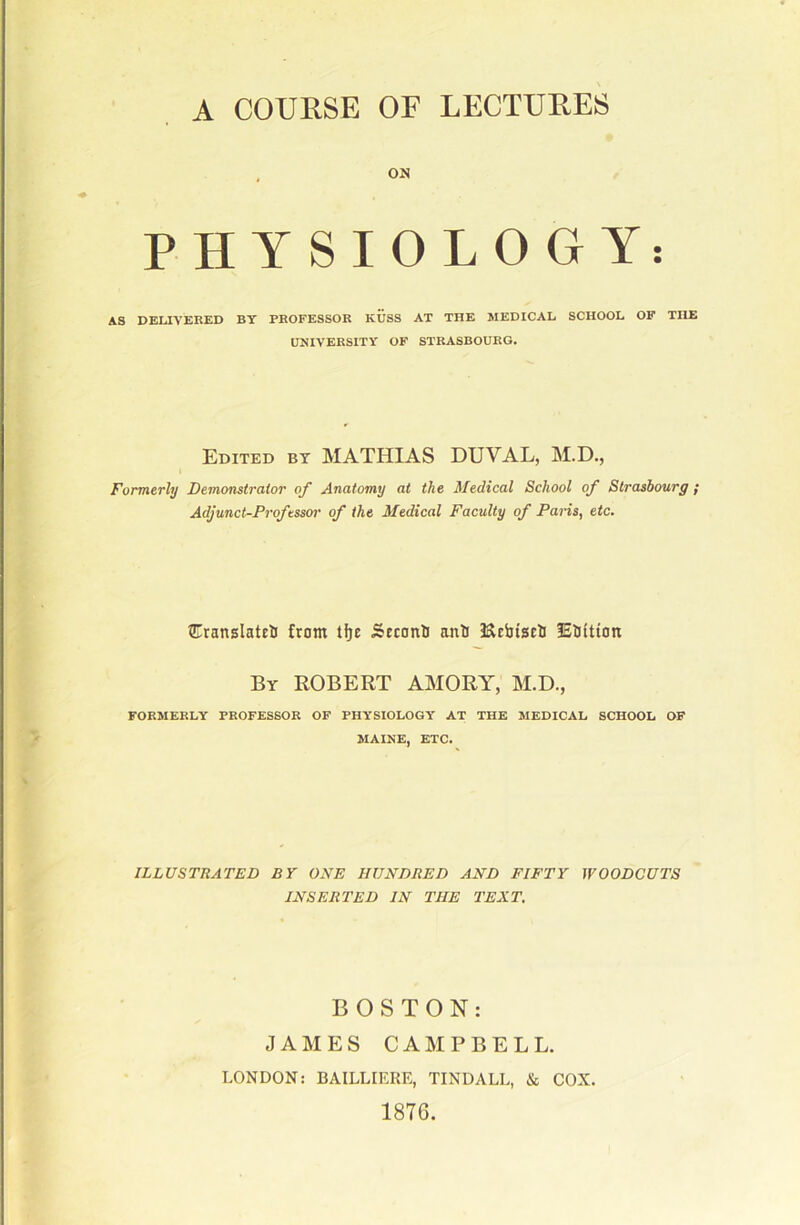 A COURSE OF LECTURES , OH PHYSIOLOGY: AS DELIVERED BY PROFESSOR KUSS AT THE MEDICAL SCHOOL OF THE UNIVERSITY OF STRASBOURG. Edited bt MATHIAS DUVAL, M.D., Formerly Demonstrator of Anatomy at the Medical School of Strasbourg ; Adjunct-Professor of the Medical Faculty of Paris, etc. CranslatelJ from tfje Srconli onli ISlrijiscli lElJftion By ROBERT AMORY, M.D., FORMERLY PROFESSOR OF PHYSIOLOGY AT THE MEDICAL SCHOOL OF MAINE, ETC. ILLUSTBATED BY ONE HUNDRED AND FIFTY WOODCUTS INSERTED IN THE TEXT. BOSTON: JAMES CAMPBELL. LONDON: BAILLIERE, TINDALL, & COX. 1876.