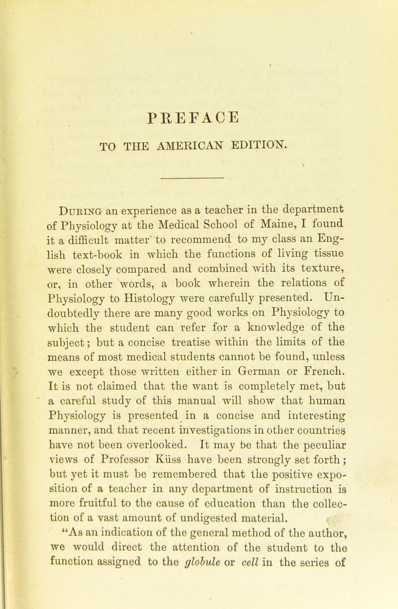 PREFACE TO THE AMERICAN EDITION. Diteing an experience as a teacher in the department of Physiology at the Medical School of Maine, I found it a difficult matter’to recommend to my class an Eng- lish text-book in which the functions of living tissue were closely compared and combined with its texture, or, in other words, a book wherein the relations of Physiology to Histology were carefully presented. Un- doubtedly there are many good works on Physiology to which the student can refer for a knowledge of the subject; but a concise treatise within the limits of the means of most medical students cannot be found, unless we except those written either in German or French. It is not claimed that the want is completely met, but ' a careful study of this manual will show that human Physiology is presented in a concise and interesting manner, and that recent investigations in other countries have not been overlooked. It may be that the peculiar views of Professor Kiiss have been strongly set forth; but yet it must be remembered that the positive expo- sition of a teacher in any department of instruction is more fruitful to the cause of education than the collec- tion of a vast amount of undigested material. “As an indication of the general method of the author, we would direct the attention of the student to the function assigned to the globule or cell in the series of