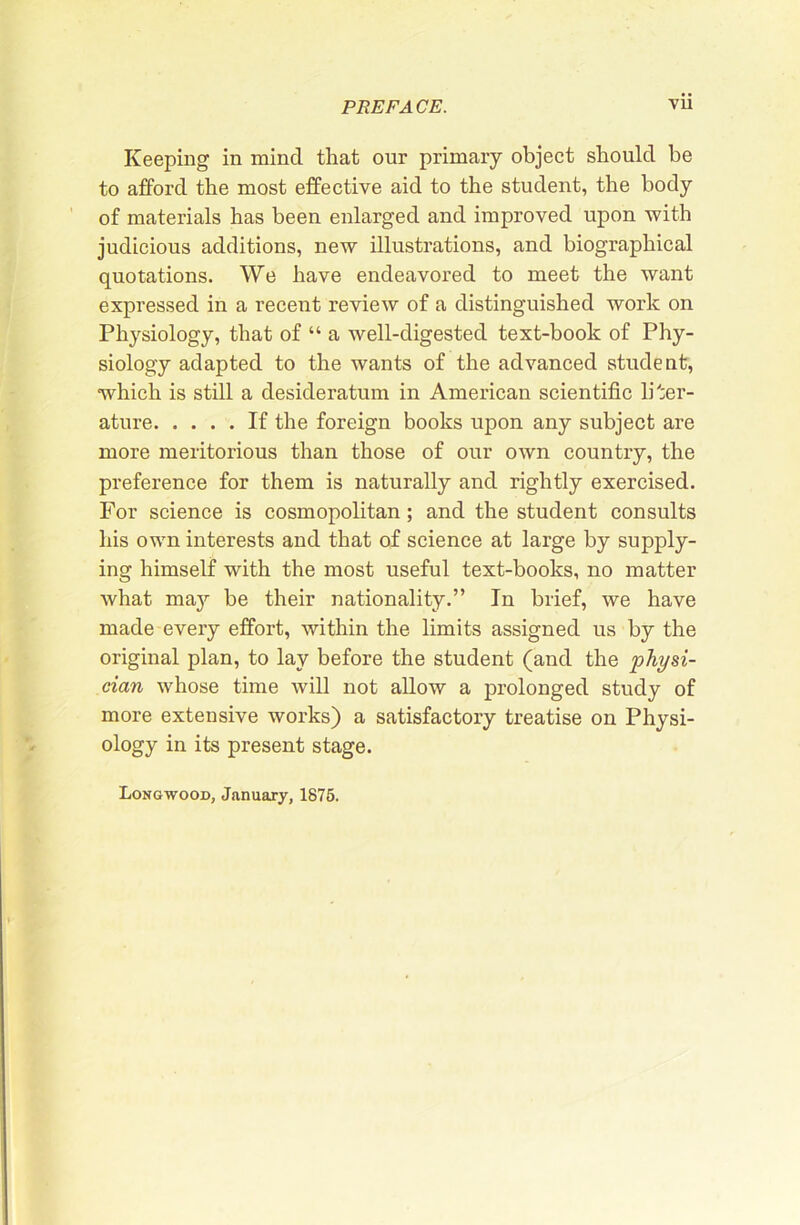 Keeping in mind that our primary object should be to afford the most effective aid to the student, the body of materials has been enlarged and improved upon with judicious additions, new illustrations, and biographical quotations. We have endeavored to meet the want expressed in a recent review of a distinguished work on Physiology, that of “ a well-digested text-book of Phy- siology adapted to the wants of the advanced student, which is still a desideratum in American scientific liter- ature If the foreign books upon any subject are more meritorious than those of our own country, the preference for them is naturally and rightly exercised. For science is cosmopolitan; and the student consults his own interests and that of science at large by supply- ing himself with the most useful text-books, no matter what may be their nationality.” In brief, we have made every effort, within the limits assigned us by the original plan, to lay before the student (and the physi- cian whose time will not allow a prolonged study of more extensive works) a satisfactory treatise on Physi- ology in its present stage. Longwood, January, 1876.