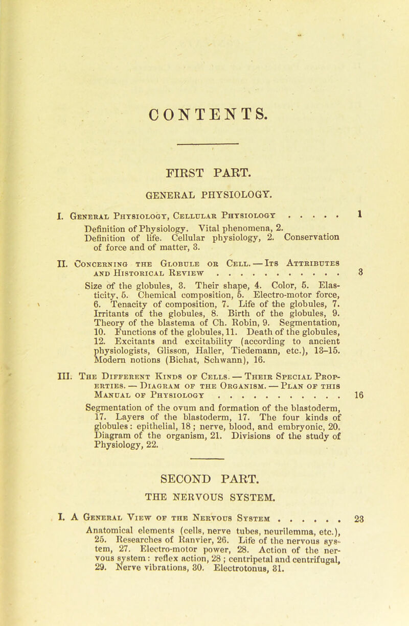 CONTENTS FIRST PART. GENERAL PHYSIOLOGY. I. General Physiology, Cellular Physiology 1 Definition of Physiology. Vital phenomena, 2. Definition of life. Cellular physiology, 2. Conservation of force and of matter, 3. n. Concerning the Globule or Cell. — Its Attributes AND Historical Review 3 Size of the globules, 3. Their shape, 4. Color, 6. Elas- ticity, 6. Chemical composition, 6. Electro-motor force, ' 6. Tenacity of composition, 7. Life of the globules, 7. Irritants of the globules, 8. Birth of the globules, 9. Theory of the blastema of Ch. Robin, 9. Segmentation, 10. Functions of the globules, 11. Death of the globules, 12. Excitants and excitability (according to ancient physiologists, Glisson, Haller, Tiedemann, etc.), 13-15. Modem notions (Bichat, Schwann), 16. III. The Different Kinds of Cells. — Their Special Prop- erties. — Diagram of the Organism. — Plan of this Manual of Physiology 16 Segmentation of the ovum and formation of the blastoderm, 17. Layers of the blastoderm, 17. The four kinds of globules: epithelial, 18 ; nerve, blood, and embryonic, 20. Diagram of the organism, 21. Divisions of the study of Physiology, 22. SECOND PART. THE NERVOUS SYSTEM. I. A General View of the Nervous System 23 Anatomical elements (cells, nerve tubes, neurilemma, etc.), 26. Researches of Ranvier, 26. Life of the nervous sys- tem, 27. Electro-motor power, 28. Action of the ner- vous system: reflex action, 28 ; centripetal and centrifugal, 29. Nerve vibrations, 30. Electrotonus, 31.