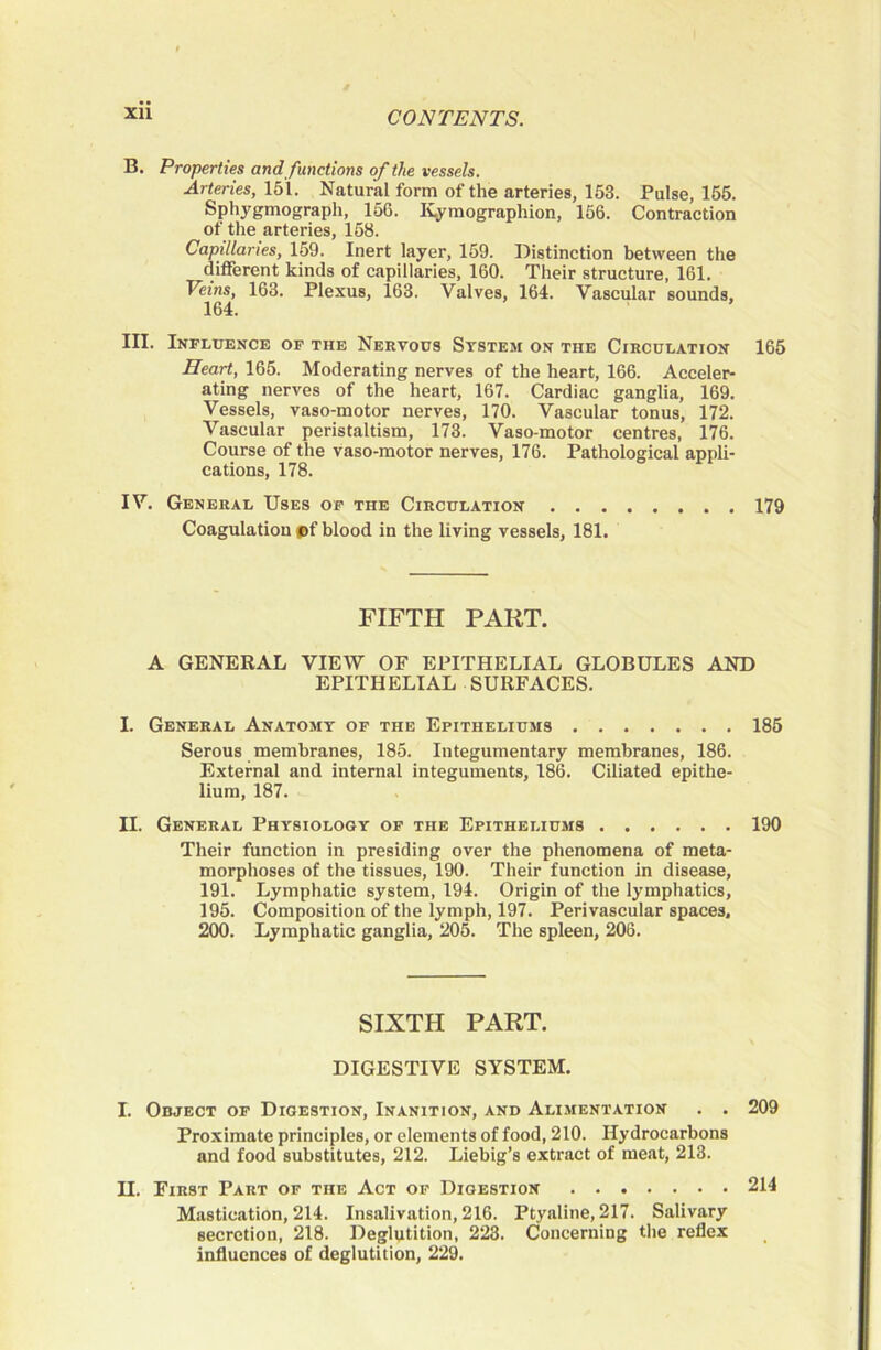 XU B. Properties and functions of the vessels. Arteries, 151. Natural form of the arteries, 153. Pulse, 165. Sphygmograpli, 156. ICyraographion, 156. Contraction of the arteries, 168. Capillaries, 159. Inert layer, 159. Distinction between the different kinds of capillaries, 160. Their structure, 161. Veins, 163. Plexus, 163. Valves, 164. Vascular sounds, 164. III. Influence of the Nervous System on the Circulation 165 Heart, 165. Moderating nerves of the heart, 166. Acceler- ating nerves of the heart, 167. Cardiac ganglia, 169. Vessels, vaso-motor nerves, 170. Vascular tonus, 172. Vascular peristaltism, 173. Vaso-motor centres, 176. Course of the vaso-motor nerves, 176. Pathological appli- cations, 178. IV. General Uses op the Circulation 179 Coagulation *>f blood in the living vessels, 181. FIFTH PART. A GENERAL VIEW OF EPITHELIAL GLOBULES AND EPITHELIAL SURFACES. I. General Anatomy of the Epitheliums 185 Serous membranes, 185. Integumentary membranes, 186. External and internal integuments, 186. Ciliated epithe- lium, 187. II. General Physiology of the Epitheliums 190 Their function in presiding over the phenomena of meta- morphoses of the tissues, 190. Their function in disease, 191. Lymphatic system, 194. Origin of the lymphatics, 195. Composition of the lymph, 197. Perivascular spaces. 200. Lymphatic ganglia, 205. The spleen, 208, SIXTH PART. DIGESTIVE SYSTEM. I. Object of Digestion, Inanition, and Alimentation . . 209 Proximate principles, or elements of food, 210. Hydrocarbons and food substitutes, 212. Liebig’s extract of meat, 213. n. First Part of the Act op Digestion 214 Mastication, 214. Insalivation, 216. Ptyaline, 217. Salivary secretion, 218. Deglutition, 223. Concerning the reflex influences of deglutition, 229.