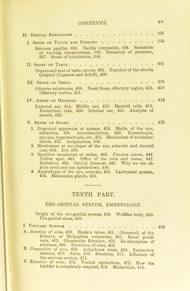 II. Special Sensations I. Sense or Touch and Feeling 392 Nervous papillai, 393. Tactile corpuscles, 394. Sensation of varying temperatures, 396. Sensation of pressure, 397. Sense of localization, 398. II. Sense of Taste 401 Organs and seat of taste, savors, 402. Function of the chorda tympani (L^ssana and Schiff), 406. III. Sense of Smell 408 Odorous substances, 408. Nasal fossa, olfactory region, 410. 410 Olfactory nerves, 411. IV. Sense of Hearing 412 External ear, 414. Middle ear, 416. Mastoid cells, 419. Eustachian tube, 420. Internal ear, 421. Analysis of sounds, 422. V. Sense of Sight 423 1. Dioptrical apparatus or system, 424. Media of the eye, refraction, 426. Accommodation, 428. Emmetropia, myopia, hypermetropia, etc., 431. Mechanism of accommo- dation, 432. Astigmatism, 434. 2. Membranes or envelopes of the eye, sclerotic and choroid coat, 435. Iris, 438. 3. Sensitive membrane or retina, 440. Punctum caecum, 444. Yellow spot, 445. Office of the rods and cones, 447. Eadiation, 448. Optical illusions, 449. Why we see ob- jects erect and not upsidedown, 450. 4. Appendages of the eye, muscles, 452. Lachrymal system, 4.54. Meibomian glands, 456. TENTH PART. UEO-GENITAL SYSTEM, EMBRYOLOGY. Origin of the uro-genital system, 458. Wolffian body, 459. Uro-genital sinus, 459. I. Urinary System A. Secretion of urine, 460. Henle’s tubes, 461. Glomeruli of the kidneys, or Malpighian corpuscles, 461. Renal portal vein, 462. Glomerular filtration, 462. Re-absorption of albumen, 466. Excretion of urea, 468. B. Composition of urea, 468. Anhydrous urine, 469. Extractive matters, 470. Salts, 470. Kiesteine, 471. Influence of the nervous system, 471. C. Excretion of urine, 472. Vesical epithelium, 472. How the bladder is completely emptied, 474. Micturition, 475. 460