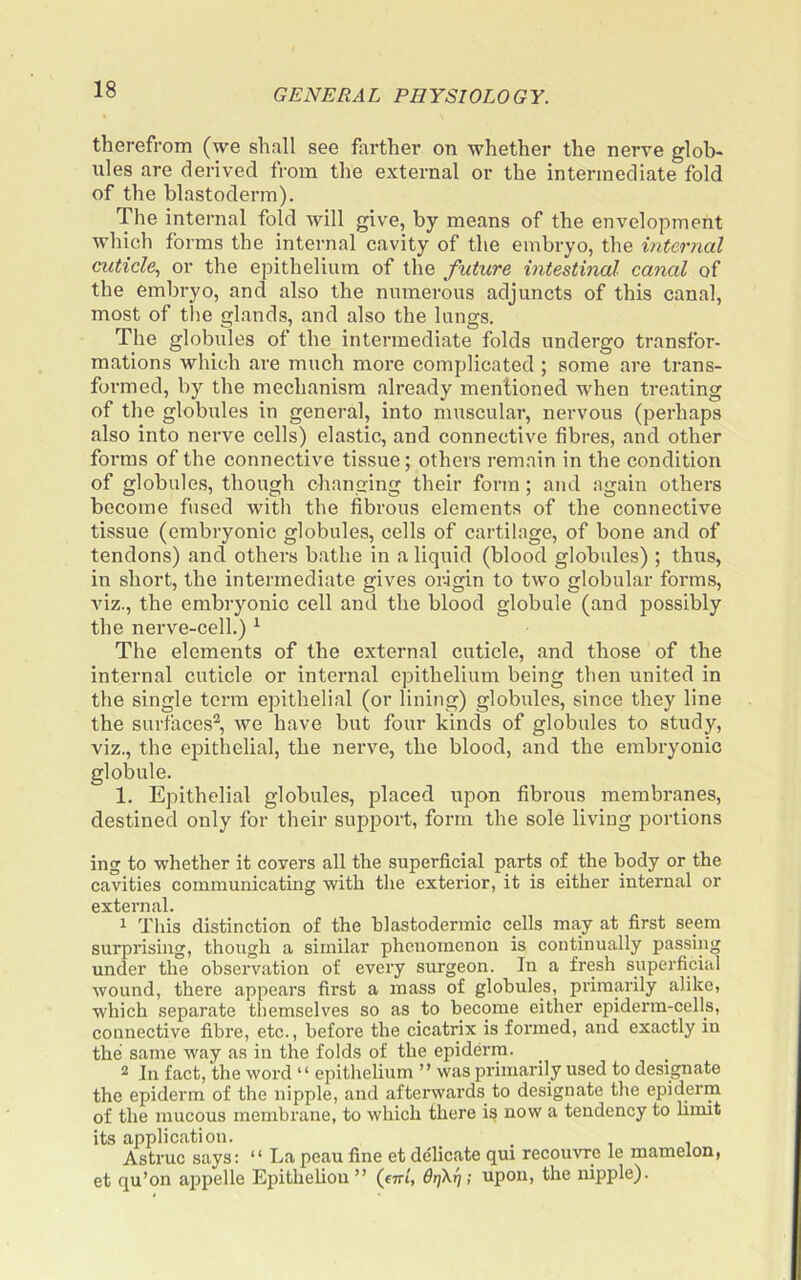 therefrom (we shall see farther on whether the nerve glob- ules are derived from the external or the intermediate fold of the blastoderm). The internal fold will give, by means of the envelopment which forms the internal cavity of the embryo, the internal cuticle, or the epithelium of the future intestinal canal of the embryo, and also the numerous adjuncts of this canal, most of the glands, and also the lungs. The globules of the intermediate folds undergo transfor- mations which are much more complicated; some are trans- formed, by the mechanism already mentioned when treating of the globules in general, into muscular, nervous (perhaps also into nerve cells) elastic, and connective fibres, and other forms of the connective tissue; others remain in the condition of globules, though changing their form; ajid again others become fused with the fibrous elements of the connective tissue (embryonic globules, cells of cartilage, of bone and of tendons) and others bathe in a liquid (blood globules) ; thus, in short, the intermediate gives origin to two globular forms, viz., the embryonic cell and the blood globule (and possibly the nerve-cell.) ^ The elements of the external cuticle, and those of the internal cuticle or internal epithelium being then united in the single terra epithelial (or lining) globules, since they line the surfaces^, we have but four kinds of globules to study, viz., the epithelial, the nerve, the blood, and the embryonic globule. 1. Epithelial globules, placed upon fibrous membranes, destined only for their support, form the sole living portions ing to whether it covers all the superficial parts of the body or the cavities communicating with the exterior, it is either internal or external. ^ Tills distinction of the blastodermic cells may at first seem surprising, though a similar phenomenon is continually passing under the observation of every surgeon. In a fresh superficial wound, there appears first a mass of globules, primarily alike, which separate themselves so as to become either epiderm-cells, connective fibre, etc., before the cicatrix is formed, and exactly in the same way as in the folds of the epiderm. 2 In fact, the word “ epithelium ” was primarily used to designate the epiderm of the nipple, and afterwards to designate the epiderm of the mucous membrane, to which there is now a tendency to hmit its application. , Astruc says: “ La peau fine et delicate qui recouvre le mamelon, et qu’on appelle Epithelion ” (firi, drjXrj; upon, the nipple).