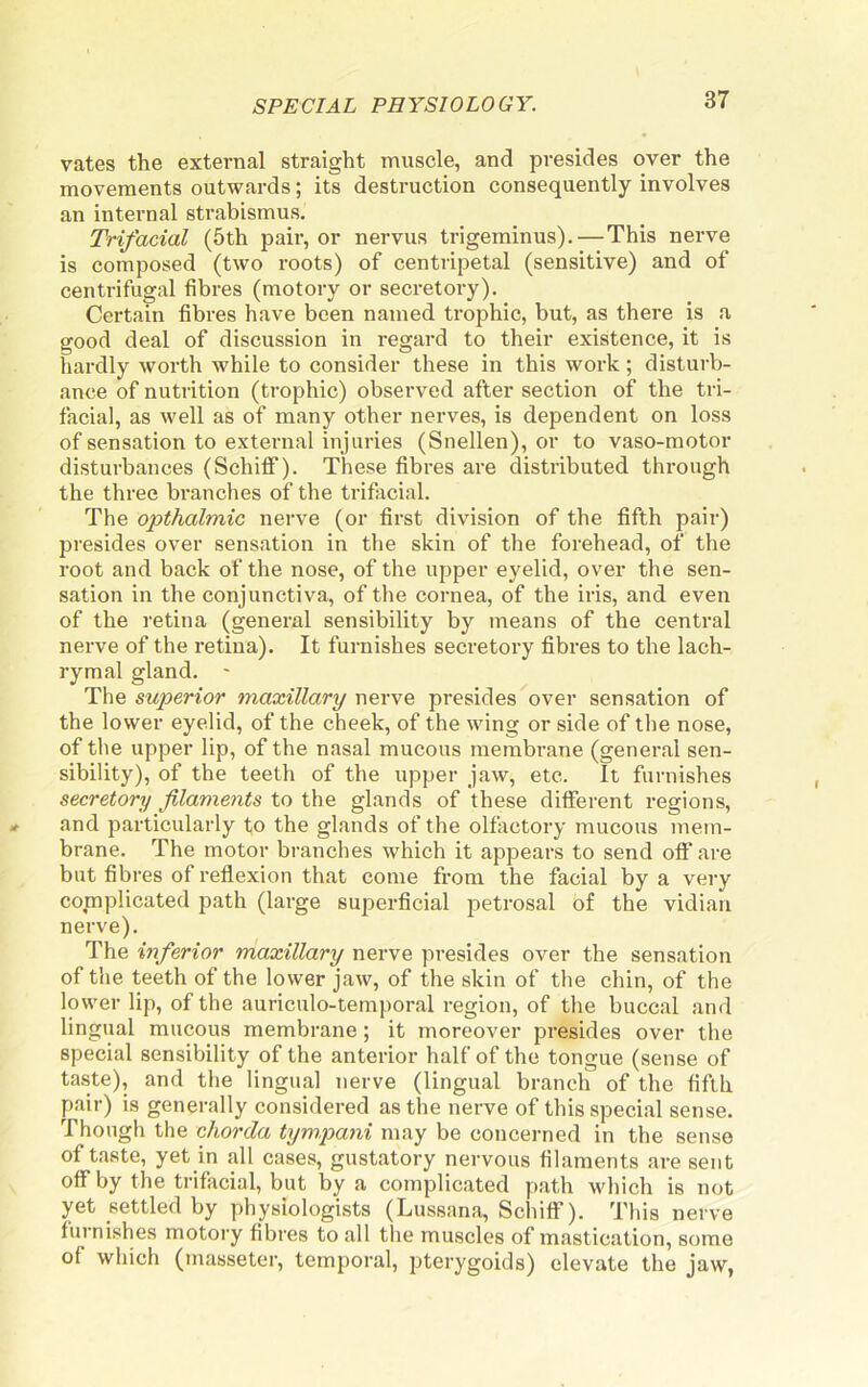 vates the extei’nal straight muscle, and presides over the movements outwards; its destruction consequently involves an internal strabismus. Trifacial (5th pair, or nervus trigeminus).—This nerve is composed (two roots) of centripetal (sensitive) and of centrifugal fibres (motory or secretory). Certain fibres have been named trophic, but, as there is a good deal of discussion in regard to their existence, it is hardly worth while to consider these in this work; disturb- ance of nutrition (trophic) observed after section of the tri- facial, as well as of many other nerves, is dependent on loss of sensation to external injuries (Snellen), or to vaso-motor disturbances (Schiflf). These fibres are distributed through the three bi-anches of the trifixcial. The opthalmic nerve (or first division of the fifth pair) pi’esides over sensation in the skin of the forehead, of the root and back of the nose, of the upper eyelid, over the sen- sation in the conjunctiva, of the cornea, of the iris, and even of the retina (general sensibility by means of the central nerve of the retina). It furnishes secretory fibres to the lach- rymal gland. ' The superior maxillary nerve presides over sensation of the lower eyelid, of the cheek, of the wing or side of the nose, of the upper lip, of the nasal mucous membrane (general sen- sibility), of the teeth of the upper jaw, etc. It furnishes secretory filaments to the glands of these different regions, and particularly to the glands of the olfactory mucous mem- brane. The motor branches which it appears to send off are but fibres of reflexion that come from the facial by a very complicated path (large superficial petrosal of the vidian nerve). The inferior maxillary nerve presides over the sensation of the teeth of the lower jaw, of the skin of the chin, of the lower lip, of the auriculo-temporal region, of the buccal and lingual mucous membrane; it moreover presides over the special sensibility of the anterior half of the tongue (sense of taste), and the lingual nerve (lingual branch of the fifth pair) is generally considered as the nerve of this special sense. Though the chorda tympani may be concerned in the sense of taste, yet in all cases, gustatory nervous filaments are sent off by the trifacial, but by a complicated path which is not yet settled by physiologists (Lussana, Schiff). This nerve furnishes motory fibres to all the muscles of mastication, some of which (masseter, temporal, pterygoids) elevate the jaw,