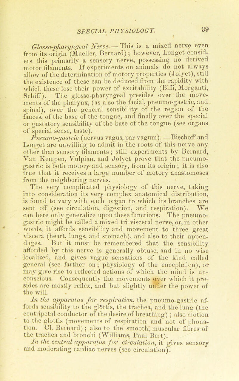 I 39 Glosso-pharyngeal Nh've. — Tliis is a mixed nei’ve even from its origin (Mueller, Bernard); however, Longet consid- ers this primarily a sensory nerve, possessing no derived motor filaments. If experiments on animals do not always allow of the determination of motory properties (Jolyet), still the existence of these can be deduced from the rapidity with •which these lose their power of excitability (Bifii, Morganti, SchiflT). The glosso-pharyngeal presides over the move- ments of the pharynx, (as also the facial, pneumo-gastric, and spinal), over the general sensibility of the region of the fauces, of the base of the tongue, and finally over the special or gustatory sensibility of the base of the tongue (see organs of special sense, taste). Pneumo-gastric (nervus vagus, par vagum). — Bischofi and Longet arc unwilling to admit in the roots of this nerve any other than sensory filaments; still experiments by Bernard, Van Kempen, Vulpian, and Jolyet prove that the pneumo- gastric is both motory- and sensory, from its origin ; it is also true that it receives a large number of motory anastomoses from the neigbboring nerves. The very complicated physiology of this nerve, taking into consideration its very complex anatomical distribution, is found to vary with each organ to which its branches ai-e sent off (see circulation, digestion, and respiration). We can here only generalize upon these functions. The pneumo- gastric might be called a mixed tri-visceral nerve, or, in other words, it affords sensibility and movement to three great viscera (heart, lungs, and .stomach), and also to their appen- dages. But it must be remembered that the sensibility afforded by this nerve is generally obtuse, and in no wise localized, and gives vague sensations of the kind called general (see farther on ; physiology of the encephalon), or may give rise to reflected actions of which the mind is un- conscious. Consequently the movements over which it pre- sides are mostly reflex, and but slightly under the power of the will. In the apparatus for respiration., the pneumo-gastric af- fords sensibility to the glftttis, the trachea, and the lung (the centripet.al conductor of the desire of breathing) ; also motion to the glottis (movements of respiration and not of phona- tion. Cl. Bernard); also to the smootlg muscular fibres of the trachea and bronchi (William.s, Paul Bert). In the central apparatus for circulation, it gives sensory and moderating cardiac nerves (see circulation).