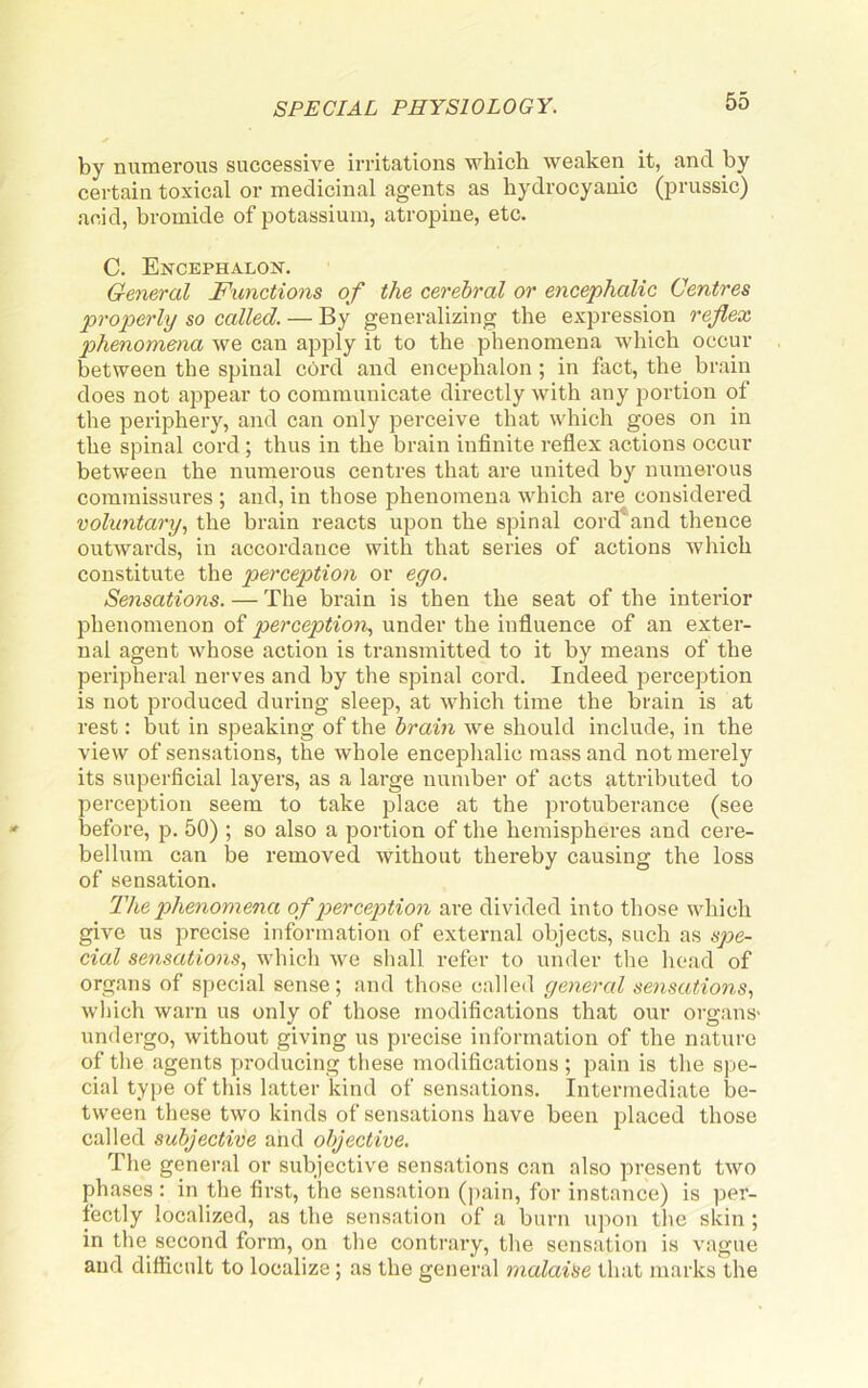 by numerous successive irritations which weaken it, and by certain toxical or medicinal agents as hydrocyanic (prussic) acid, bromide of potassium, atropine, etc. C. Encephalon. General Functions of the cerebral or encephalic Centres properly so called. — By generalizing the expression reflex phenomena we can apply it to the phenomena which occur between the spinal cord and encephalon; in fact, the brain does not appear to communicate directly with any portion of the periphery, and can only perceive that which goes on in the spinal cord ; thus in the brain infinite refiex actions occur between the numerous centres that are united by numerous commissures ; and, in those phenomena which are considered voluntary, the brain reacts upon the spinal cord and thence outwards, in accordance with that series of actions which constitute the perception or ego. Sensations. — The brain is then the seat of the interior phenomenon of perception, under the influence of an exter- nal agent whose action is transmitted to it by means of the peripheral nerves and by the spinal cord. Indeed perception is not produced during sleep, at which time the brain is at rest: but in speaking of the brain we should include, in the view of sensations, the whole enceplialic mass and not merely its superficial layers, as a large number of acts attributed to perception seem to take j^lace at the protuberance (see before, p. 50) ; so also a portion of the hemispheres and cere- bellum can be removed without thereby causing the loss of sensation. The p>henomena of perception are divided into those which give us precise information of external objects, such as spe- cial sensations, which we shall refer to under the head of organs of special sense; and those called general sensations, which warn us only of those modifications that our organs' undergo, without giving us precise information of the nature of the agents producing these modifications; pain is the S]je- cial type of this latter kind of sensations. Intermediate be- tween these two kinds of sensations have been placed those called subjective and objective. The general or subjective sensations can also present two phases : in the first, the sensation (pain, for instance) is per- fectly localized, as the sensation of a burn upon the skin ; in the second form, on the contrary, the sensation is vague and difficult to localize; as the general malaise that marks the