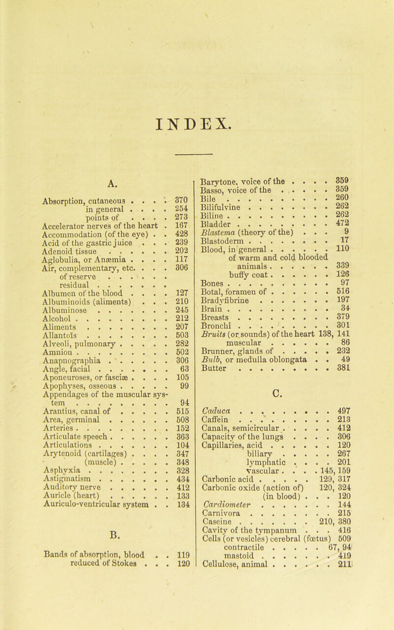 INDEX A. Absorption, cutaneous . . . in general .... points of .... Accelerator nerves of the heart . Accommodation (of the eye) . . Acid of the gastric juice . . . Adenoid tissue ...... Aglobulia, or Amemia .... Air, complementary, etc. . . . of reserve residual Albumen of the blood .... Albuminoids (aliments) . . . Albuminose Alcohol Aliments Allantois Alveoli, pulmonary Amnion Anannographia Angle, facial Aponeuroses, or fascite .... Apophyses, osseous Appendages of the muscular sys- tem Arantius, canal of Area, germinal Arteries Articulate speech Articulations Arytenoid (cartilages) . . . . (muscle) Asphyxia Astigmatism Auditory nerve Auricle (heart) Auriculo-ventricular system . . B. Bands of absorption, blood . . reduced of Stokes . . . Barytone, voice of the .... 859 Basso, voice of the 359 Bile 260 Bilifulvine 262 Biline 262 Bladder . . . . _ 472 Blastema {theory of the) ... 9 Blastoderm 17 Blood, in'general 110 of warm and cold blooded animals 339 bufty coat 126 Bones 97 Botal, foramen of 516 Bradyfibrine 197 Brain 34 Breasts 379 Bronchi 301 (or. sounds) of the heart 138, 141 muscular 86 Brunner, glands of 232 Bulb, or medulla oblongata . . 49 Butter 381 c. Caduca 497 Caffein . . .' 213 Canals, semicircular 412 Capacity of the lungs .... 306 Capillaries, acid 120 biliaiT 267 lymphatic ._ . . . 201 vascular . . 145,159 Carbonic acid 129, 317 Carbonic oxide (action of) 120, 324 (in blood) . . . 120 Cardiometer 144 Carnivora 215 Caseine 210, 380 Cavity of the tympanum . . . 416 Cells (or vesicles) cerebral (foetus) 509 contractile 67,94 mastoid 4X9 Cellulose, animal 211i 370 254 273 167 428 239 202 117 306 127 210 245 212 207 503 282 502 306 63 105 99 94 615 608 162 363 104 347 348 328 434 412 133 134 119 120