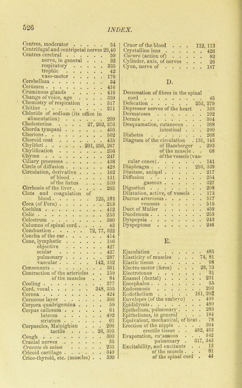 Centres, moderator . . Centrifugal and eentripetal Centres cerebral . . . nerve, in general respiratory . . trophic . . . vaso-motor . . Cerebellum Cerumen Cruminous glands . . Change of voice, age . . Chemistry of respiration Chitine . . . 64 nerves 29,40 . . . 59 . . . 32 . . . 335 . . . 42 . . . 176 . . . 34 . . . 416 . . . 416 . . . 359 . . . 317 . . . 211 Chloride of sodium (its office alimentation) .... Cholesterine .... 27 Chorda tympani .... Chorions Choroid coat in . 209 262, 276 . 405 . 502 . 435 Chyliferi 201, 256, 267 Chylification 256 Chyme 247 Ciliary processes 438 Circle of diffusion 428 Circulation, derivative .... 162 of blood 131 of the foetus . . . 510 Cirrhosis of the liver 265 Clots and coagulation of blood 125, 182 Coca (of Peru) 213 Cochlea 412 Colic 263 Colostrum 380 Columns of spinal cord .... 43 Combustion 72, 77, 322 Concha of the ear 414 Cone, lymphatic 196 objective 427 ocular 427 pulmonary 287 vascular 142, 152 Consonants 361 Contraction of the arterioles , . 159 of the muscles • . 84 Cooling 377 Cord, vocal 348, 355 Cornea 424 Corneous layer 366 Corpora quadrigeraina .... 69 Corpus callosum 61 lutenm 492 striatum 61 Corpuscles, Malpighian . . . 206 tactile .... 26, 395 Cough 303 Cranial nerves 35 Cravate de suisne 235 Cricoid cartilage 349 Crico-thyroid, etc. (muscles) . . 300 Cruor of the blood . . . 112, 113 Crystalline lens 426 Curare (action of) 82 Cylinder, axis, of nerves ... 26 Cyon, nerve of 167 D. Decussation of fibres in the spinal cord 45 Defecation 253, 279 Depressor nerves of the heart . 166 Dermatoses 192 Dermis 364 Desquamation, cutaneous . . . 368 intestinal . . . 260 Diabetes 268 Diagram of the circulation . 131, 143 of Hamberger . 293 of the muscle . . 68 ofthe vessels (vas- cular cones) 141 Diaphragm 293, 339 Diastase, anii^al 217 Diffusion . ' 254 gaseous 327 Digestion 208 Dilatation, active, of vessels . . 173 Ductus arteriosus 517 venosus 615 Duct of Muller 459 Duodenum 253 Dyspepsia 243 Dyspeptone 246 E. Ejaculation 485 Elasticit3' of muscles ... 74, 81 Elastic tissue 98 Electro-motor (force) ... 28,73 Electrotonus 31 Enamel (dental) 231 Encephalon 65- Endosmosis 259 Endothelium 161,202 Envelopes (of the embryo) . . 499 Epididymis 480 Epithelium, pulmonary .... 283 Epitheliums, in general ... 184 Equivalent, mechanical, of heat. 78 Erection of the nipple .... 364 erectile tissue . . 482, 483 Evaporation, cutaneous . . . 342 pulmonary . 317, 343 Excitability, and excitants . . 13 of the muscle ... 81 of the spinal cord . 44