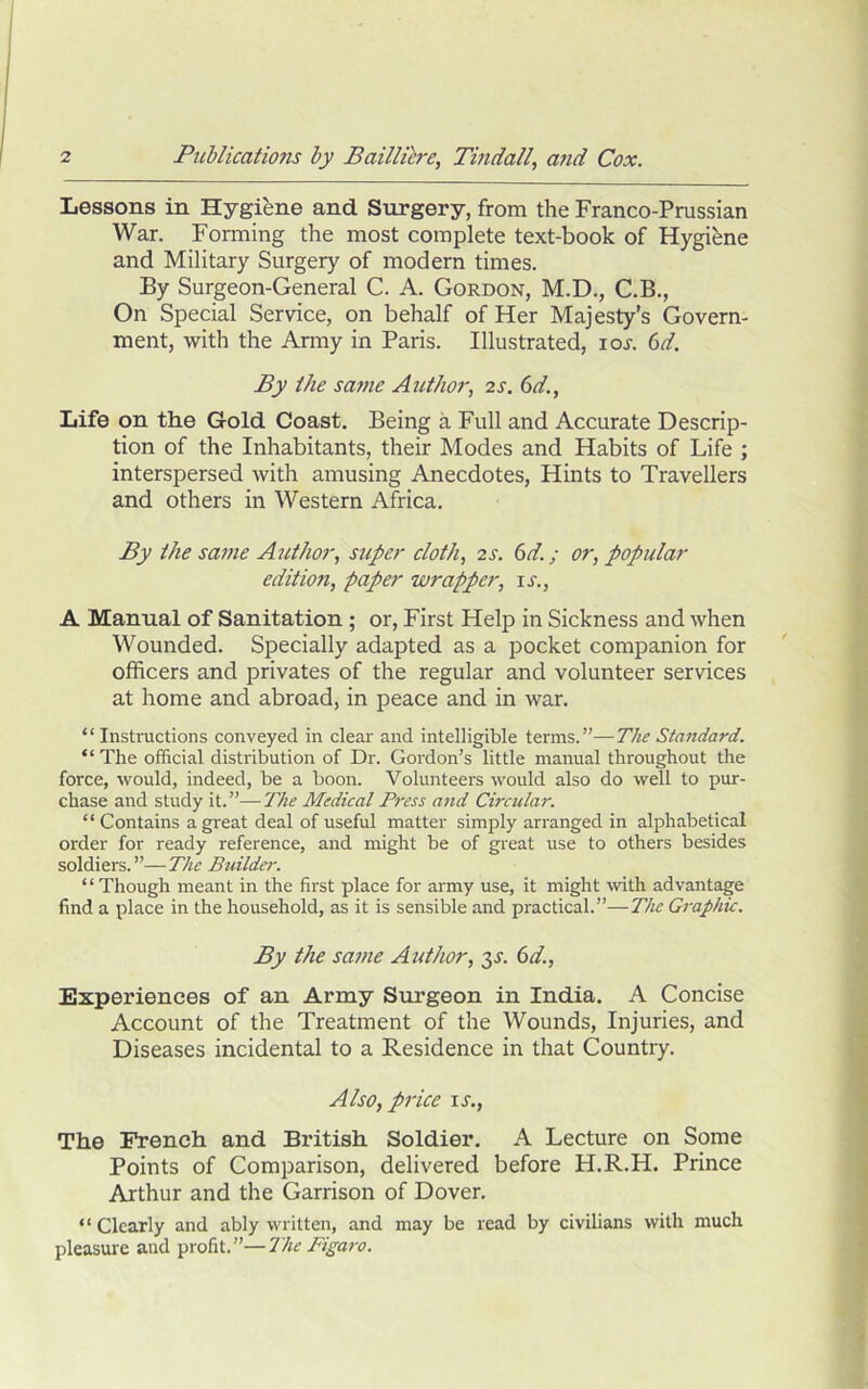 Lessons in Hygiene and Surgery, from the Franco-Prussian War. Forming the most complete text-book of Hygiene and Military Surgery of modern times. By Surgeon-General C. A. Gordon, M.D., C.B., On Special Service, on behalf of Her Majesty’s Govern- ment, with the Amiy in Paris. Illustrated, ioi-. (id. By the satne Author, 2s. 6d., Life on the Gold Coast, Being a Full and Accurate Descrip- tion of the Inhabitants, their Modes and Habits of Life ; interspersed with amusing Anecdotes, Hints to Travellers and others in Western Africa. By the same Author, super cloth, 2S. 6d.; or, popular edition, paper wrapper, u., A Manual of Sanitation; or. First Help in Sickness and when Wounded. Specially adapted as a pocket companion for officers and privates of the regular and volunteer services at home and abroad, in peace and in war. “Instructions conveyed in clear and intelligible terms.”—The Standard. “ The official distribution of Dr. Gordon’s little manual throughout the force, would, indeed, be a boon. Volunteers would also do well to pur- chase and study it.”—The Medical Press and Circular. “Contains a great deal of useful matter simply arranged in alphabetical order for ready reference, and might be of great use to others besides soldiers.”—The Builder. ‘ ‘ Though meant in the first place for army use, it might Avith advantage find a place in the household, as it is sensible and practical.”—The Graphic. By the same Author, t^s. 6d., Experiences of an Army Surgeon in India. A Concise Account of the Treatment of the Wounds, Injuries, and Diseases incidental to a Residence in that Country. Also, price u.. The French and British Soldier, A Lecture on Some Points of Comparison, delivered before H.R.H. Prince Arthur and the Garrison of Dover, “ Clearly and ably written, and may be read by civilians with much pleasure and profit.”—The Figaro.