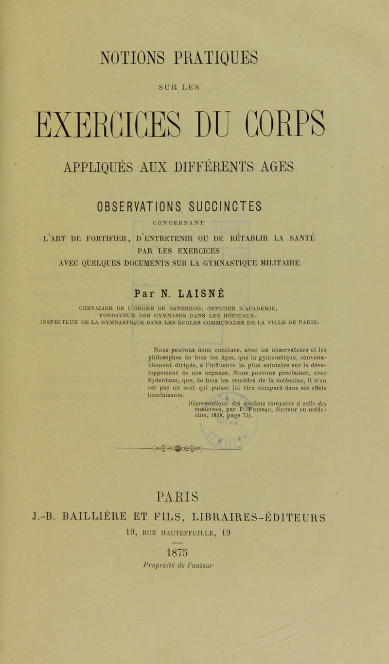 NOTIONS PRATIQUES SUR LES EXERCICES DU CORPS APPLIQUÉS AUX DIFFÉRENTS AGES OBSERVATIONS SUCCINCTES CONCERNANT l'art de fortifier, d’entretenir ou de rétablir la santé PAR LES EXERCICES AVEC QUELQUES DOCUMENTS SUR LA GYMNASTIQUE MILITAIRE Par N. LAISNÉ CHEVALIER DE L’ORDRE DE DANEBROG, OFFICIER D’ACADÉMIE, FONDATEUR DES GYMNASES DANS LES HÔPITAUX, INSPECTEUR DE LA GYMNASTIQUE DANS LES ÉCOLES COMMUNALES DE LA VILLE DE PARIS. Nous pouvons donc conclure, avec les observateurs et les philosophes de tous les âges, que la gymnastique, convena- blement dirigée, a l’influence la plus salutaire sur le déve- loppement de nos organes. Nous.pouvons proclamer, avec Sydenham, que, de tous les remèdes de la médecine, il n’en est pas un seul qui puisse lui être comparé dans ses effets bienfaisants. (Gymnastique (les anciens comparée à celle (les modernes, par P. Poissàc, docteur en méde- cine, 1838, page 73). PARIS J.-B. BAILLIÈRE ET FILS, LIBRAIRES-ÉDITEURS 19, «UE UAUTEFEUILLE, 19 1875 Propriété de l’auteur