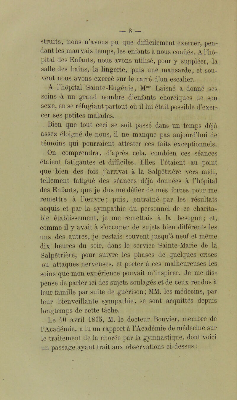 struits, nous n’avons pu que difficilement exercer, pen- dant les mauvais temps, les enfants à nous conliés. A l'hô- pital des Enfants, nous avons utilisé, pour y suppléer, la salle des bains, la lingerie, puis une mansarde, et sou- vent nous avons exercé sur le carré d’un escalier. A l’hôpital Sainte-Eugénie, Mmo Laisné a donné ses soins à un grand nombre d’enfants choréiques de son sexe, en se réfugiant partout où il lui était possible d’exer- cer ses petites malades. Bien que tout ceci se soit passé dans un temps déjà assez éloigné de nous, il ne manque pas aujourd’hui de témoins qui pourraient attester ces faits exceptionnels. On comprendra, d’après cela, combien ces séances étaient fatigantes et difficiles. Elles l’étaient au point que bien des fois j’arrivai à la Salpêtrière vers midi, tellement fatigué des séances déjà données à l’hôpital des Enfants, que je dus me défier de mes forces pour me remettre à l’œuvre; puis, .entraîné par les résultats acquis et par la sympathie du personnel de ce charita- ble établissement, je me remettais à la besogne; et, comme il y avait à s’occuper de sujets bien différents les uns des autres, je restais souvent jusqu’à neuf et même dix heures du soir, dans le service Sainte-Marie de la Salpêtrière, pour suivre les phases de quelques crises ou attaques nerveuses, et porter à ces malheureuses les soins que mon expérience pouvait m’inspirer. Je me dis- pense de parler ici des sujets soulagés et de ceux rendus à leur famille par suite de guérison; MM. les médecins, par leur bienveillante sympathie, se sont acquittés depuis longtemps de cette tâche. Le 10 avril 1853, M. le docteur Bouvier, membre de l’Académie, a lu un rapport à l’Académie de médecine sur le traitement de la chorée par la gymnastique, dont voici un passage ayant trait aux observations ci-dessus :