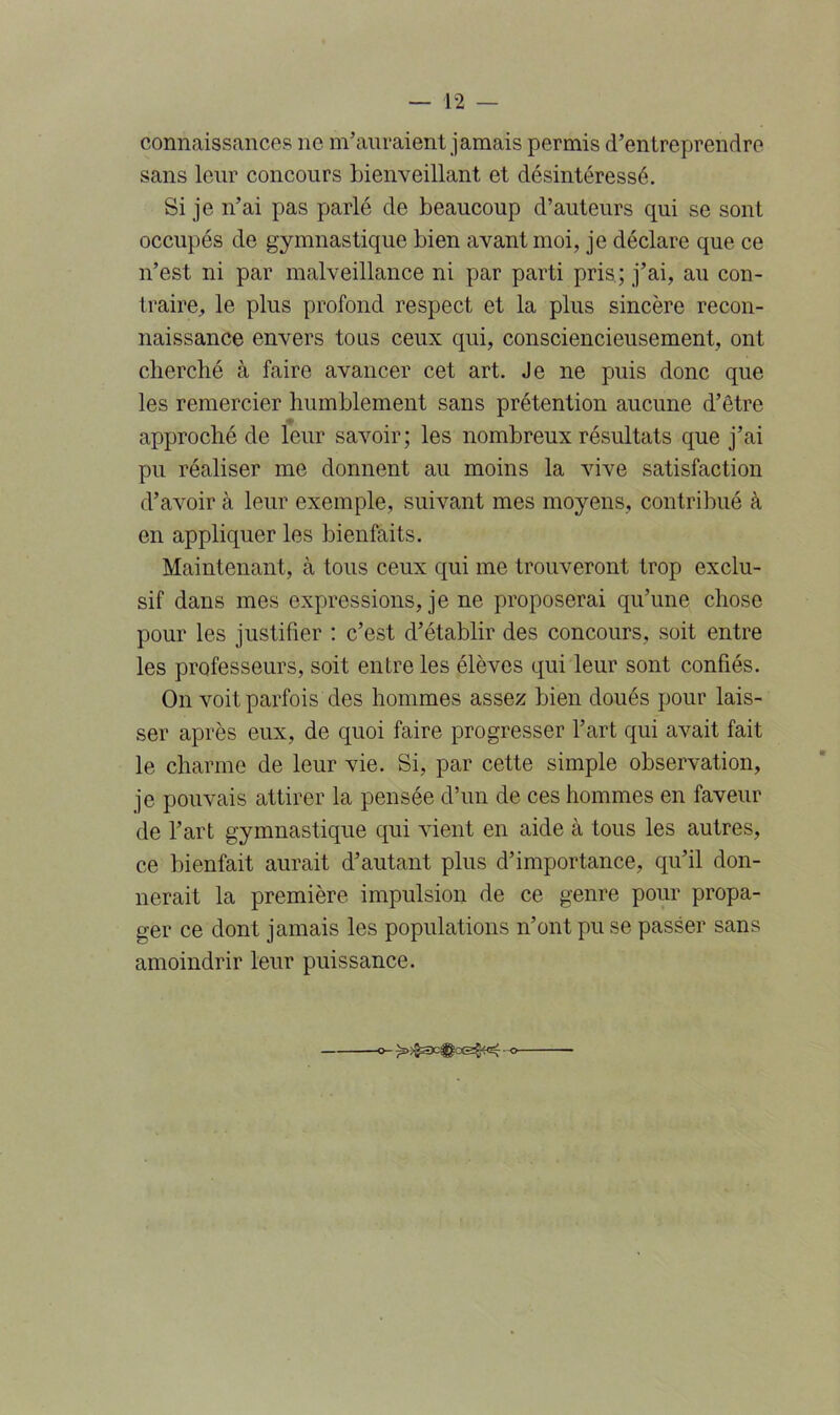 connaissances ne m’auraient jamais permis d’entreprendre sans leur concours bienveillant et désintéressé. Si je n’ai pas parlé de beaucoup d’auteurs qui se sont occupés de gymnastique bien avant moi, je déclare que ce n’est ni par malveillance ni par parti pris; j’ai, au con- traire, le plus profond respect et la plus sincère recon- naissance envers tous ceux qui, consciencieusement, ont cherché à faire avancer cet art. Je ne puis donc que les remercier humblement sans prétention aucune d’être approché de leur savoir; les nombreux résultats que j’ai pu réaliser me donnent au moins la vive satisfaction d’avoir à leur exemple, suivant mes moyens, contribué à en appliquer les bienfaits. Maintenant, à tous ceux qui me trouveront trop exclu- sif dans mes expressions, je ne proposerai qu’une chose pour les justifier : c’est d’établir des concours, soit entre les professeurs, soit entre les élèves qui leur sont confiés. On voit parfois des hommes assez bien doués pour lais- ser après eux, de quoi faire progresser l’art qui avait fait le charme de leur vie. Si, par cette simple observation, je pouvais attirer la pensée d’un de ces hommes en faveur de l’art gymnastique qui vient en aide à tous les autres, ce bienfait aurait d’autant plus d’importance, qu’il don- nerait la première impulsion de ce genre pour propa- ger ce dont jamais les populations n’ont pu se passer sans amoindrir leur puissance. -o- -o-