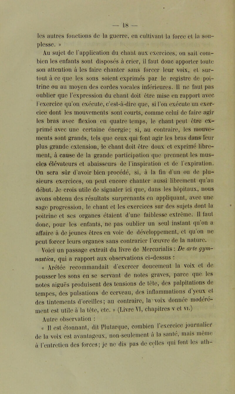 les autres fonctions de la guerre, eu cultivant la force el la sou- plesse. » Au sujet de l’application du chaut aux exercices, on sait com- bien les enfants sont disposés à crier, il faut donc apporter toute son attention à les faire chanter sans forcer leur voix, et sur- tout à ce que les sons soient exprimés par le registre de poi- trine ou au moyen des cordes vocales inférieures. Il ne faut pas oublier que l’expression du chant doit être mise en rapport avec l'exercice qu’on exécute, c’est-à-dire que, si l’on exécute un exer- cice dont les mouvements sont courts, comme celui de faire agir les bras avec flexion en quatre temps, le chant peut être ex- primé avec une certaine énergie; si, au contraire, les mouve- ments sont grands, tels que ceux qui font agir les bras dans leur plus grande extension, le chant doit être doux et exprimé libre- ment, à cause de la grande participation que prennent les mus- cles élévateurs et abaisseurs de l’inspiration et de l'expiration. On sera sur d’avoir bien procédé, si, à la fin d’un ou de plu- sieurs exercices, on peut encore chanter aussi librement qu’au début. Je crois utile de signaler ici que, dans les hôpitaux, nous avons obtenu des résultats surprenants en appliquant, avec une sage progression, le chant et les exercices sur des sujets dont lu poitrine et ses organes étaient d’une faiblesse extrême. Il laut donc, pour les enfants, ne pas oublier un seul instant qu on a affaire à de jeunes êtres en voie de développement, et qu on ne peut forcer leurs organes sans contrarier 1 œuvre de la nature. Voici un passage extrait du livre de Mercurialis : De arte gym- nastica, qui a rapport aux observations ci-dessus : « Arétée recommandait d’exercer doucement la voix et de pousser les sons en se servant de notes graves, parce que les notes aiguës produisent des tensions de tête, des palpitations de tempes, des pulsations de cerveau, des inflammations dyeux et des tintements d’oreilles; au contraire, la voix donnée modéré- ment est utile à la tête, etc. » (Livre VI, chapitres v et vu) Autre observation : « Il est étonnant, dit Plutarque, combien l’exercice journalier de la voix est avantageux, non-seulement a la santé, mais même à l’entretien des forces; je ne dis pas de celles qui tout les ath-