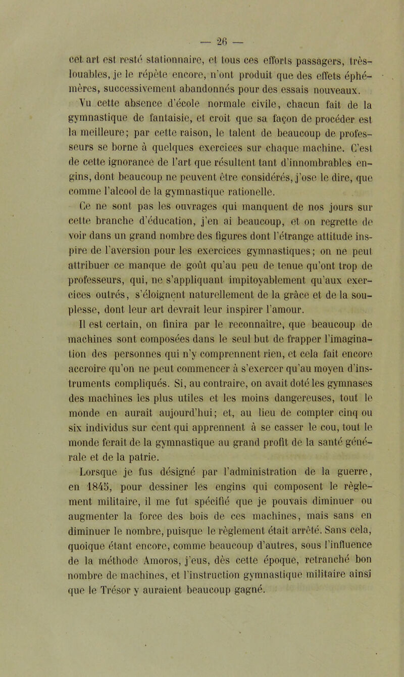 cet. art est resté, stationnaire, et tous ces efforts passagers, très- louables, je le répète encore, n’ont produit que des effets éphé- mères, successivement abandonnés pour des essais nouveaux. Vu cette absence d’école normale civile, chacun fait de la gymnastique de fantaisie, et croit que sa façon de procéder est la meilleure; par cette raison, le talent de beaucoup de profes- seurs se borne à quelques exercices sur chaque machine. C’est de cette ignorance de l’art que résultent tant d’innombrables en- gins, dont beaucoup ne peuvent être considérés, j’ose le dire, que comme l’alcool de la gymnastique rationelle. Ce ne sont pas les ouvrages qui manquent de nos jours sur cette branche d’éducation, j’en ai beaucoup, et on regrette de voir dans un grand nombre des figures dont l’étrange attitude ins- pire de l’aversion pour les exercices gymnastiques; on ne peut attribuer ce manque de goût qu’au peu de tenue qu’ont trop de professeurs, qui, ne s’appliquant impitoyablement qu’aux exer- cices outrés, s’éloignent naturellement de la grâce et de la sou- plesse, dont leur art devrait leur inspirer l’amour. Il est certain, on finira par le reconnaître, que beaucoup de machines sont composées dans le seul but de frapper l’imagina- tion des personnes qui n’y comprennent rien, et cela fait encore accroire qu’on ne peut commencer à s’exercer qu’au moyen d’ins- truments compliqués. Si, au contraire, on avait doté les gymnases des machines les plus utiles et les moins dangereuses, tout le monde en aurait aujourd’hui; et, au lieu de compter cinq ou six individus sur cent qui apprennent à se casser le cou, tout le monde ferait de la gymnastique au grand profit de la santé géné- rale et de la patrie. Lorsque je fus désigné par l’administration de la guerre, en 1845, pour dessiner les engins qui composent le règle- ment militaire, il me fut spécifié que je pouvais diminuer ou augmenter la force des bois de ces machines, mais sans en diminuer le nombre, puisque le règlement était arrêté. Sans cela, quoique étant encore, comme beaucoup d’autres, sous l’influence de la méthode Amoros, j’eus, dès cette époque, retranché bon nombre de machines, et l’instruction gymnastique militaire ainsi que le Trésor y auraient beaucoup gagné.