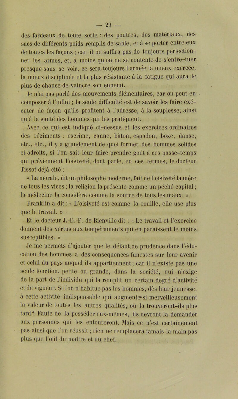 des fardeaux de toute sorte : des poutres, des matériaux, des sacs de différents poids remplis de sable, et à se porter entre eux de toutes les façons ; car il ne suffira pas de toujours perfection- ner les armes, et, à moins qu’on ne se contente de s’entre-tuer presque sans se voir, ce sera toujours l’armée la mieux exercée, la mieux disciplinée et la plus résistante à la fatigue qui aura le plus de chance de vaincre son ennemi. Je n’ai pas parlé des mouvements élémentaires, car on peut en composer à l’infini ; la seule difficulté est de savoir les faire exé- cuter de façon qu’ils profitent à l'adresse, à la souplesse, ainsi qu’à la santé des hommes qui les pratiquent. Avec ce qui est indiqué ci-dessus et les exercices ordinaires des régiments : escrime, canne, bâton, espadon, boxe, danse, etc., etc., il y a grandement de quoi former des hommes solides et adroits, si l’on sait leur faire prendre goût à ces passe-temps qui préviennent l’oisiveté, dont parle, en ces termes, le docteur Tissot déjà cité : « La morale, dit un philosophe moderne, fait de l’oisiveté la mère de tous les vices ; la religion la présente comme un péché capital ; la médecine la considère comme la source de tous les maux. » Franklin a dit : « L’oisiveté est comme la rouille, elle use plus que le travail. » El le docteur J.-D.-F. de Bienville dit : « Le travail et l’exercice donnent des vertus aux tempéraments qui en paraissent le moins susceptibles. » Je me permets d'ajouter que le défaut de prudence dans l’édu- cation des hommes a des conséquences funestes sur leur avenir et celui du pays auquel ils appartiennent; car il n’existe pas une seule fonction, petite ou grande, dans la société, qui n’exige de la part de l'individu qui la remplit un certain degré d’activité et de vigueur. Si l’on n'habitue pas les hommes, dès leur jeunesse, a cette activité indispensable qui augmente*si merveilleusement la valeur de toutes les autres qualités, ou la trouveront-ils plus tard? Faute de la posséder eux-mêmes, ils devront la demander aux personnes qui les entoureront. Mais ce n’est certainement pas ainsi que l’on réussit ; rien ne remplacera jamais la main pas plus que l’œil du maître et du chef.