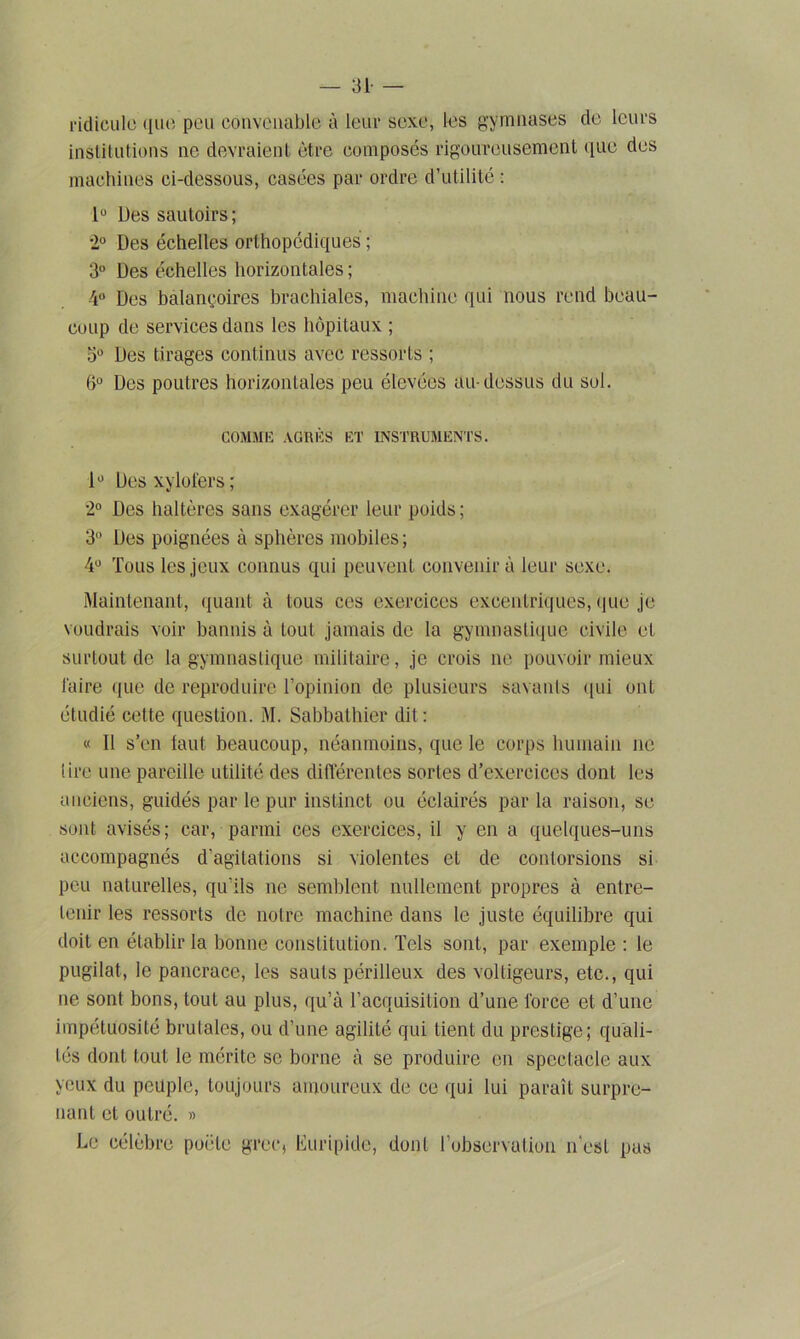 — 31- — ridicule que peu convenable à leur sexe, les gymnases de leurs institutions ne devraient être composés rigoureusement que des machines ci-dessous, casées par ordre d’utilité : lu Des sautoirs; •2° Des échelles orthopédiques ; 3° Des échelles horizontales ; 4° Des balançoires brachiales, machine qui nous rend beau- coup de services dans les hôpitaux ; 3° Des tirages continus avec ressorts ; t>° Des poutres horizontales peu élevées au-dessus du sol. COMME AGRÈS ET INSTRUMENTS. lü Des xylofers; 2° Des haltères sans exagérer leur poids ; 3° Des poignées à sphères mobiles ; 4° Tous les jeux connus qui peuvent convenir à leur sexe. Maintenant, quant à tous ces exercices excentriques, que je voudrais voir bannis à tout jamais de la gymnastique civile et surtout de la gymnastique militaire, je crois ne pouvoir mieux faire que de reproduire l’opinion de plusieurs savants qui ont étudié cette question. M. Sabbathier dit: « Il s’en faut beaucoup, néanmoins, que le corps humain ne lire une pareille utilité des différentes sortes d’exercices dont les anciens, guidés par le pur instinct ou éclairés parla raison, se sont avisés; car, parmi ces exercices, il y en a quelques-uns accompagnés d’agitations si violentes et de contorsions si peu naturelles, qu'ils ne semblent nullement propres à entre- tenir les ressorts de noire machine dans le juste équilibre qui doit en établir la bonne constitution. Tels sont, par exemple : le pugilat, le pancrace, les sauts périlleux des voltigeurs, etc., qui ne sont bons, tout au plus, qu’à l’acquisition d’une force et d’une impétuosité brutales, ou d’une agilité qui tient du prestige; quali- tés dont tout le mérite se borne à se produire en spectacle aux yeux du peuple, toujours amoureux de ce qui lui paraît surpre- nant et outré. » Le célèbre poêle grec, Euripide, dont l’observation n'est pas