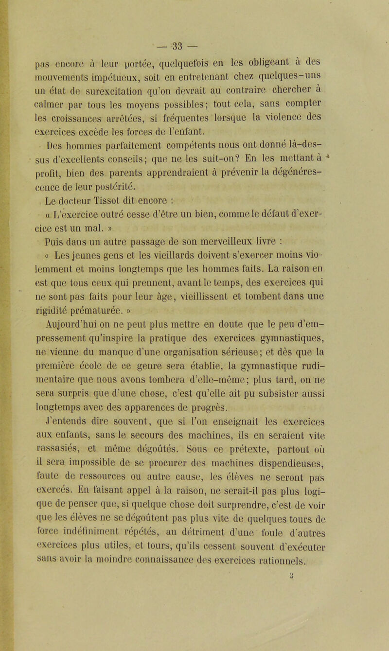 pas encore à leur portée, quelquefois en les obligeant à des mouvements impétueux, soit en entretenant chez quelques-uns un état de surexcitation qu’on devrait au contraire chercher à calmer par tous les moyens possibles; tout cela, sans compter les croissances arrêtées, si fréquentes lorsque la violence des exercices excède les forces de l’enfant. Des hommes parfaitement compétents nous ont donné là-des- sus d’excellents conseils; que ne les suit-on? En les mettant à * profit, bien des parents apprendraient à prévenir la dégénéres- cence de leur postérité. Le docteur Tissot dit encore : « L’exercice outré cesse d’être un bien, comme le défaut d’exer- cice est un mal. » Puis dans un autre passage de son merveilleux livre : « Les jeunes gens et les vieillards doivent s’exercer moins vio- lemment et moins longtemps que les hommes faits. La raison en est que tous ceux qui prennent, avant le temps, des exercices qui ne sont pas faits pour leur âge, vieillissent et tombent dans une rigidité prématurée. » Aujourd’hui on ne peut plus mettre en doute que le peu d’em- pressement qu’inspire la pratique des exercices gymnastiques, ne vienne du manque d’une organisation sérieuse; et dès que la première école de ce genre sera établie, la gymnastique rudi- mentaire que nous avons tombera d’elle-même; plus tard, on ne sera surpris que d’une chose, c’est qu’elle ait pu subsister aussi longtemps avec des apparences de progrès. J’entends dire souvent , que si l’on enseignait les exercices aux enfants, sans le secours des machines, ils en seraient vite rassasiés, et même dégoûtés. Sous ce prétexte, partout où il sera impossible de se procurer des machines dispendieuses, faute de ressources ou autre cause, les élèves ne seront pas exercés. En faisant appel à la raison, 11e serait-il pas plus logi- que de penser que, si quelque chose doit surprendre, c’est de voir que les élèves ne se dégoûtent pas plus vite de quelques tours de force indéfiniment répétés, au détriment d’une foule d’autres exercices plus utiles, et tours, qu’ils cessent souvent d’exécuter sans avoir la moindre connaissance des exercices rationnels.