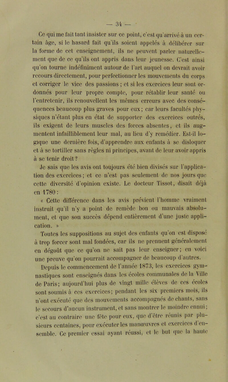 Ce qui me fait tant insister sur ce point, c’est qu’arrivé à un cer- tain âge, si le hasard fait qu’ils soient appelés à délibérer sur la forme de cet enseignement, ils ne peuvent parler naturelle- ment que de ce qu’ils ont appris dans leur jeunesse. C’est ainsi qu’on tourne indéfiniment autour de l’art auquel on devrait avoir recours directement, pour perfectionner les mouvements du corps et corriger le vice des passions ; et si les exercices leur sont or- donnés pour leur propre compte, pour rétablir leur santé ou l’entretenir, ils renouvellent les mêmes erreurs avec des consé- quences beaucoup plus graves pour eux; car leurs facultés phy- siques n’étant plus en état de supporter des exercices outrés, ils exigent de leurs muscles des forces absentes, et ils aug- mentent infailliblement leur mal, au lieu d’y remédier. Est-il lo- gique une dernière fois, d’apprendre aux enfants à se disloquer et à se tortiller sans règles ni principes, avant de leur avoir appris à se tenir droit? Je sais que les avis ont toujours été bien divisés sur l’applica- tion des exercices ; et ce n’est pas seulement de nos jours que cette diversité d’opinion existe. Le docteur Tissot, disait déjà en 1780: « Cette différence dans les avis prévient l’homme vraiment instruit qu’il n’y a point de remède bon ou mauvais absolu- ment, et que son succès dépend entièrement d’une juste appli- cation. » Toutes les suppositions au sujet des enfants qu’on est disposé à trop forcer sont mal fondées, car ils ne prennent généralement en dégoût que ce qu’on ne sait pas leur enseigner; en voici une preuve qu’on pourrait accompagner de beaucoup d autres. Depuis le commencement de l’année 1873, les exercices gym- nastiques sont enseignés dans les écoles communales de la Mlle de Paris; aujourd’hui plus de vingt mille élèves de ces écoles sont soumis à ces exercices; pendant les six premiers mois, ils n’ont exécuté que des mouvements accompagnés de chants, sans le secours d’aucun instrument, et sans montrer le moindre ennui; c’est au conlraire une fête pour eux, que d’être réunis par plu- sieurs centaines, pour exécuter les manœuvres et exercices d en- semble. Ce premier essai ayant réussi* et le but que la haute