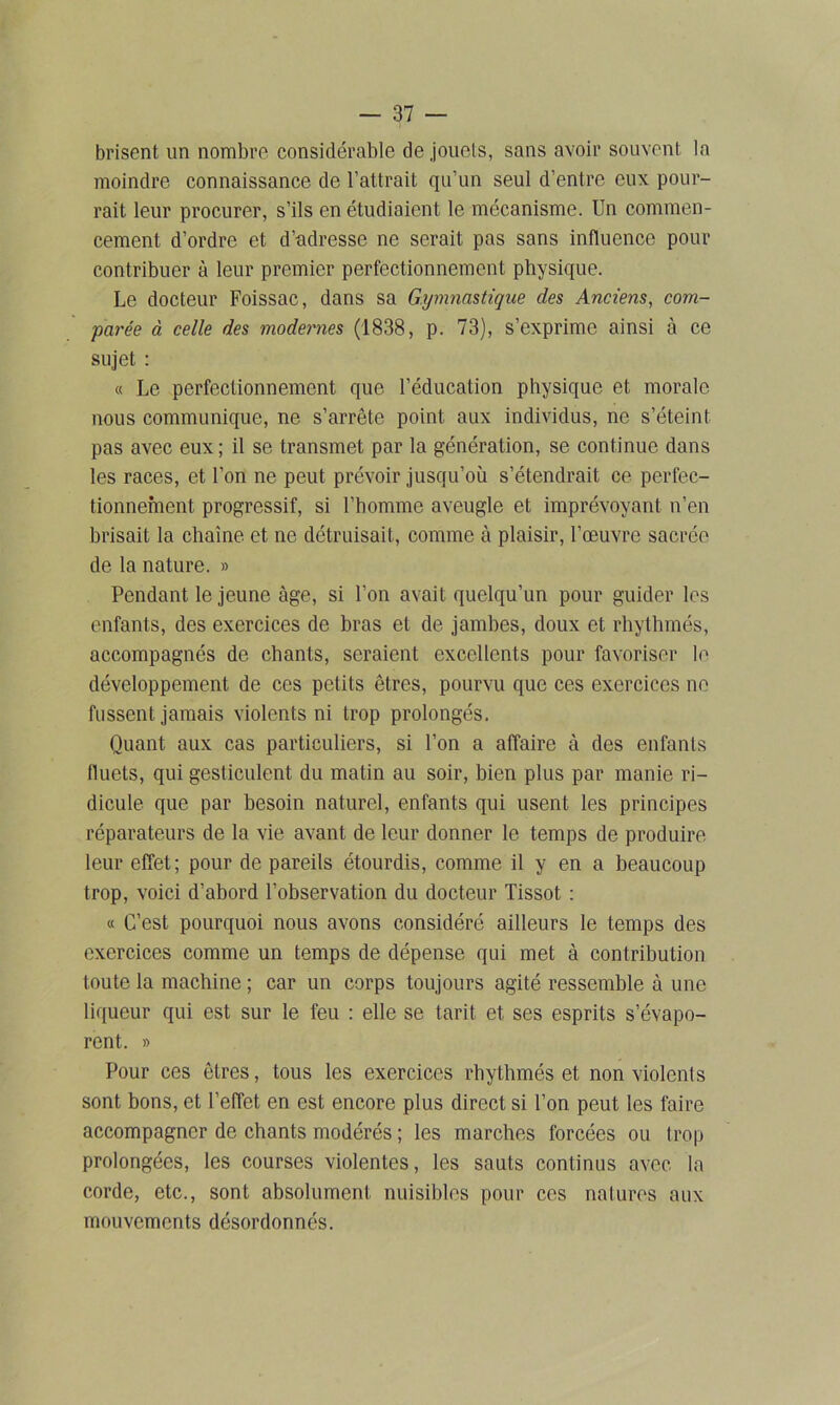 brisent un nombre considérable de jouets, sans avoir souvent la moindre connaissance de l’attrait qu’un seul d’entre eux pour- rait leur procurer, s’ils en étudiaient le mécanisme. Un commen- cement d’ordre et d’adresse ne serait pas sans influence pour contribuer à leur premier perfectionnement physique. Le docteur Foissac, dans sa Gymnastique des Anciens, com- parée à celle des modernes (1838, p. 73), s’exprime ainsi à ce sujet : « Le perfectionnement que l’éducation physique et morale nous communique, ne s’arrête point aux individus, ne s’éteint pas avec eux ; il se transmet par la génération, se continue dans les races, et l’on ne peut prévoir jusqu’où s’étendrait ce perfec- tionnement progressif, si l’homme aveugle et imprévoyant n’en brisait la chaîne et ne détruisait, comme à plaisir, l’œuvre sacrée de la nature. » Pendant le jeune âge, si l’on avait quelqu’un pour guider les enfants, des exercices de bras et de jambes, doux et rhythmés, accompagnés de chants, seraient excellents pour favoriser le développement de ces petits êtres, pourvu que ces exercices ne fussent jamais violents ni trop prolongés. Quant aux cas particuliers, si l’on a affaire à des enfants fluets, qui gesticulent du matin au soir, bien plus par manie ri- dicule que par besoin naturel, enfants qui usent les principes réparateurs de la vie avant de leur donner le temps de produire leur effet; pour de pareils étourdis, comme il y en a beaucoup trop, voici d’abord l’observation du docteur Tissot : « C’est pourquoi nous avons considéré ailleurs le temps des exercices comme un temps de dépense qui met à contribution toute la machine ; car un corps toujours agité ressemble à une liqueur qui est sur le feu : elle se tarit et ses esprits s’évapo- rent. » Pour ces êtres, tous les exercices rhythmés et non violcnls sont bons, et l’effet en est encore plus direct si l’on peut les faire accompagner de chants modérés ; les marches forcées ou trop prolongées, les courses violentes, les sauts continus avec la corde, etc., sont absolument nuisibles pour ces natures aux mouvements désordonnés.